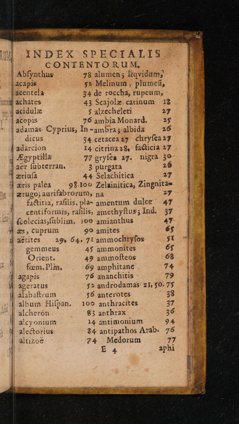 INDEX SPECIALIS. CONTENTORUM, | Abfynthus 28 alumen; Irqvidum; j acapis $2 Melinum , plume, jl acentela 34 de roccha, rupcum, 1:8 achates 43 Scajole, catinum 38 j acidule $ alzecheleti 27 ^a] | acot pis 76 ambia Monard. 25 ! adamas Cyprius, In -ambra; albida 26 dicus j4 cetacea27 chryfea27 ; adarcion I4 citrirnaz29, faGticia 27 : 4Egyptilla 727 gryfea i7. nigra 39 aer fübterran. 3 purgata 2: d riu 44 Selachitica 27 4| gris palea 98.100 Zelainitica, Zingnitae | erugo; aurifabrorum, pa zy ] faditia, rafilis, pla- amentum dulce 47 centiformis, rafilis, gmethyftus; Ind. 37 d fcolecias,fublim. 169 amianthus AY d zs, cuprum 99 4mites é$ ü actites 299. 64, 7I ammoclityfos $E | gemmeus 4$ ammonites é$ (| Orient. 49 ammofteos 68 4 . fom,Plin. 69 amphitane 74 1 agapis 76 ananchitis 79 W ageratus $2 androdamas: z1, $0.75 1 alabaftrum $6 anterotes ' $8 | album fiüípan. 109 anthracites 37 || alcheron 83 anthrax 36 l alcyonium 14 antimonium 94. | aitizoe 74 Medorum 77 Mu DIN xx