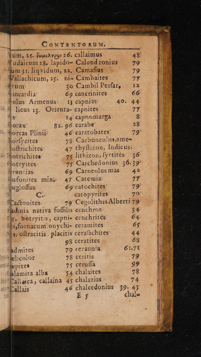drum 3o Cambil Perfar,— 12 Y incardia 69 cancrinites 66 Polus Armenus- . 13 capniás: 40. 44 4 licus 13. Orienta- capnites 77 as 14: capnomarga: 8: -^Morax — $2; 96 carabe' 28: ! oreas Plinii: 46 caratobates: 79' Borfycites 28: Carbunculus,ames Loftrichites 47 ges izon, Indicus, rentas 69. Carneolus màs — 42 lhufonites mia» 47 Catemia: 7T qugloffus 6g'catochites: 79 - C. catopyrites: 70: W'actonites: 79' Cegolithes Alberti 79 (lidmia nativa foffilis cenchros: 34 p botryitis, caphle« cenchrites: 64- 2355 onychi- ceramites 6$ ls; oftracitis, placitis cerafachites: 44 | 98 ceratites 68 LE. 79 ceraunía 61,7K tWAMelicolor 78 ceritis 79 ti lepires 75 ceruffa 99 lllalamita alba $ 4. chalaites 78 JÍallaica, callaina 4y chalazias 74 *Irallais 46 chalcedonius 59. 43 E j chal» I*otrichites l'otryites füm, 2f. fupiA eas 26. callaimus 48 f'udaicum 28. lapido- Calond ronius 79 lum 31. liqvidum, 22. Camafius 79 Wall cnm 25; nie Cambaites 7Y
