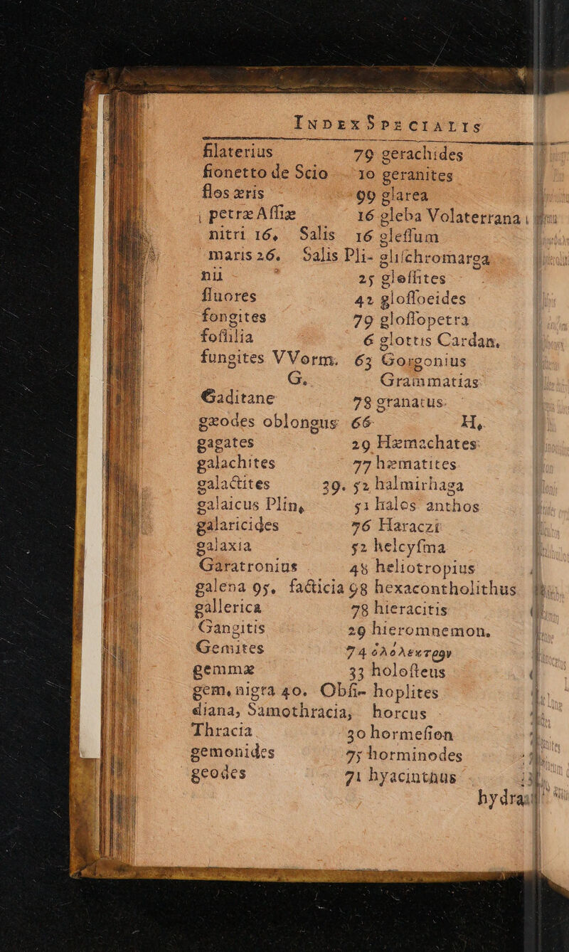 INprzxS PzrcCIAIIS filaterius 79 gerachides fionetto de Scio. . 16 geranites flos xris 99 glarea | petre Affie 16 gleba Volaterrana i ff: nitri 16, Sali ;16 glelum maris26. Salis D]i- elilchromarga hydra j ni 25 gleíhtes fluores 42 glofloeides fongites 79 gloffopetra fofhilia 6 glottis Cardan. fungites VVorm. 63 Gorgonius G. Graimmatias Gaditane 78 granatus geodes oblongus 66 M, gagates 29 Hemechates: galachites 77 h:imatites galactites 329. y2 halmirhaga galaicus Plin, $1 hales anthos galaricides »6 Haraczi galaxia $2 helcyfma aratronius 49 heliotropius : galena 9g, facticia 9g hexacontholithus JW; gallerica 78 hieracitis qu Gangitis 29 hieromnemon, L Gemnites 74 GÀ oAPxTOV Y gemma 33 holofteus ( gem.nigra 40. Obfi- hoplites n diana, Samothracia, bhorcus i Thracia 50 hormefion 4 gemonides 7; horminodes Ji. geodes 71 hyacinthus La