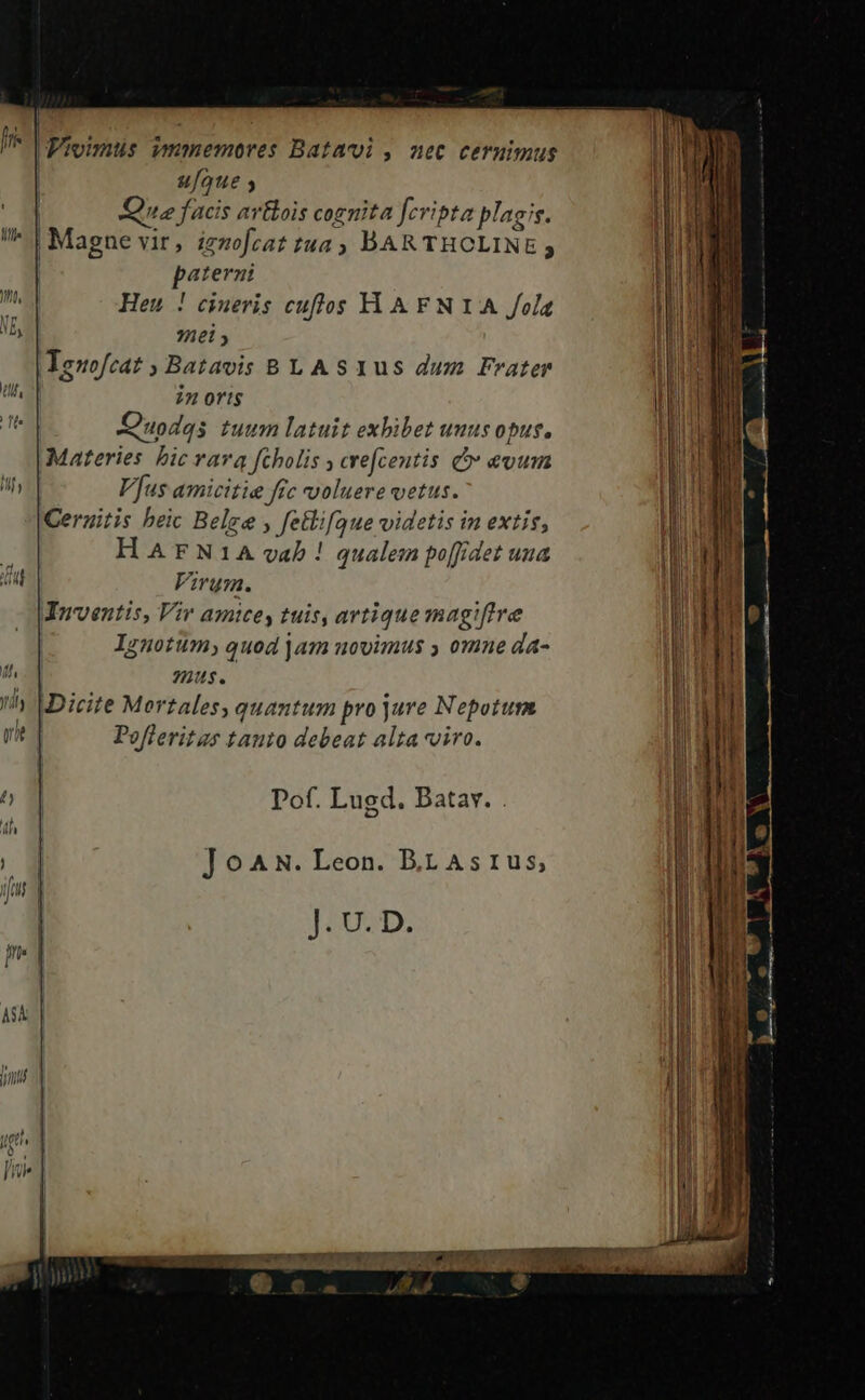 | Jr Pipimus vmmemores Batavoi , nec cernimus ufque y | Qus facis avtlois cognita fcripta plagis. Ill» ! Magne vir, iznmofcat tua DAR THOLINE 5 Poncium te epa da - ——— - E -— 7 paterni M Heu ! cineris cuflos YY AFNIA fola li ND, hel y il 3 Ieuofeat ; Batavis BLA S1us dum Frater T li it n | UP 22 ortis | ER Je Quodqs tuum latuit exbibet unus opus, MN | Materies bic vara fcholis ; crefcentis C evum | UN iMfy Vus amicitie ftc voluere vetus. a Ceruitis beic Belge , fetlifaue videtis in extis, TIME HArFN1A vab ! qualem po[fdet una l j 1. Virum. | I 1 Inventis, Vir amice, tuis, artique magiffre I | | Ignotum, quod jam novimus y omne da- I ui mus. l h VDicite Mertales; quantum pro jure Nepotum li vit Pofleritas tauto debeat alta viro. | l M 0 1] Pof. Lugd. Batav. . | ! J ]JoAN. Leon. BrAsrus, | ift J. U. D.