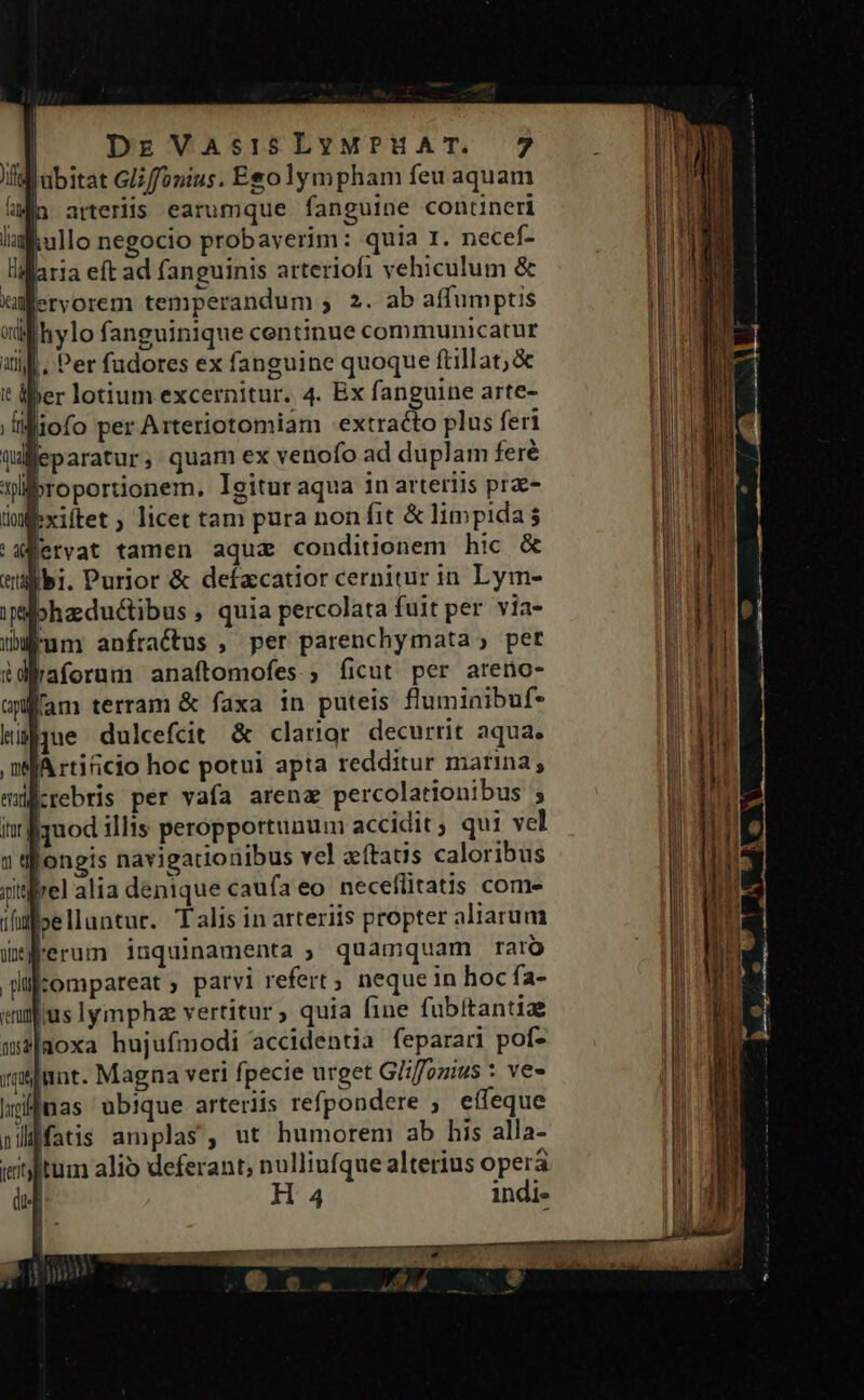 |q DzVasisLvywpuAT. 7 Il ubitat Gliffonius. Esolympham feu aquam iun arteriis earumque fanguine contineri kullo negocio probayerim: quia I. necef- «aria eft ad fanguinis atteriofi vehiculum &amp; ervorem temperandum , 2. ab affumptis lhylo fanguinique centinue communicatur |. Per fudores ex fanguine quoque ftillat;&amp; t liber lotium excernitur. 4. Bx fanguine arte- Iiliofo per Arteriotomiam extracto plus feri Qafeparatur, quam ex venofo ad duplam feré wllbroportionem. Igitur aqua in arteriis pr- lmexiftet ; licet tam pura non fit &amp; limpida 'aervat tamen aqua conditionem hic &amp; tlbi. Purior &amp; defacatior cernitur in Lym- iibhaductibus , quia percolata fuit per via- eum anfractus , per parenchymata , pet $daforum anaftomofes ; ficut per areno- auffam terram &amp; faxa in puteis fluminibuf- que dulcefcit &amp; clarior decurrit aqua. ,ndfJA rti&amp;cio hoc potui apta redditur marina, krebris per vafa arena percolationibus ; quod illis peropportunum accidit ; qui vel 1 ifongis navigationibus vel aftatis caloribus jisrel alia denique caufa eo. neceflitatis com- iliffoelluntur. Talis in arteriis propter aliarum Wflerum inquinamenta , quamquam raro plifcompareat ; parvi refert; neque in hoc fa- eujus lymphz vertitur, quia fine fubitantiae m2|doxa hujufmodi accidentia feparari pof- Innt. Magna veri fpecie urget G/iffozius : ves ifnas ubique arteriis refpondere effeque jlffatis amplas, ut humorem ab his alla- iitylitum alio deferant; nulliufque alterius opera