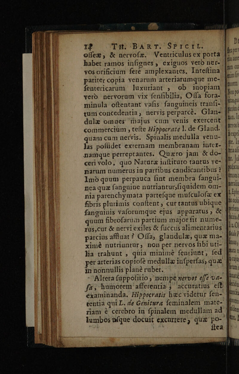 12 TH. BAR T. SPrcrEI. habet ramos infignes, exiguos vero ner- vosorificium fere amplexantes, Inteftina pariter copia venarum arteriarumque me- fentericarum luxuriant , ob inopiam vero nervorum vix fenfibilia, Offa fora- tum concedentia, nervis perparcé. Glan« commercium , teíte Hippocrate l. de Gland. quam cum netvis. Spinalis medulla yena- Jas pofüdet externam membranam intet- namque perreprantes. Quzro jam &amp; do- ceri volo, quo Natura iufítituto tantus ve- narum numerus in partibus candicantibus ? nea quz fanguine nutriantur,fiquidem om- nia parenchymata parteíque mufculofz ex fibris plurimis conftent; cur tantus ubique fanguinis vaforumque ejus apparatus ; &amp; quum fibrofaruin partium major fit nume- rus,cur &amp; nervi exiles &amp; fuccus alimentarius arcius affluat ? Offa; glandulz, qua ma- ximé nutriuntur, non per nervos fibi uti- lia trahunt , quia minimé fentiunt, fed merali L Epk 110 100] frt in nonnullis plané rubet. tentia qui L. Ze Genirura feminalem mate- riam é cerebro in fpinalem medullam ad itea