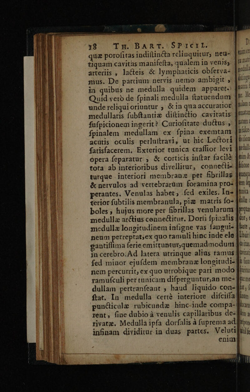 — iC EREÉE LIUC S qua porofitas indiftincta relinquitur, neu- tiquam cavitas manifefta, qualem in yeni$s arteriis , la&amp;eis &amp; lymphaticis obferva- | mus. De partium nervis nemo ambigit ,' | in quibus ne medulla. quidem apparet. Quid veró de fpinali medulla ftatuendum unde reliquioriuntur ; &amp;in qua accuratior medullaris fubftantia; diftinétio cavitatis | fufpicionem ingerit? Curiofitate- ductus. ,. |! fpinalem medullam ex fpina exemtam d acutis oculis perluitravi, ut hic Lectori | iniion fatisfacerem. Exterior tunica craffior levi | nca opera feparatur ; &amp; corticis inftar facilé Jen tota ab interioribus divellitur, conneétia [fta turque interiori membran: per fibuillas [qn &amp; nervulos ad vertebrarüm: foramina pros [t iz perantes. Venulas habet, fed exiles. In» [tuia terior fubtilis membranula, pig matris fo» | ile | boles, hujus more per &amp;ibrillas venularum Jp medulla arctius cenne&amp;itur. Doríi fpiaalis fü; medulla longitudinem infigne vas fangute | lacte neum perreptat;ex quo ramuli hinc inde ele [Ibit gantiflima ferie emittunturquemad modum | Quritas in cerebro. Ad latera utrinque alius ramus ! [RN fed minor ejufdem membranz longitudi- [t iu nem percurrit; ex quo utrobique pari modo firi ramufculi per tunicam difperguntur,an me- fun: dullam pertranfeant ; haud liquido con- bat, f fiat. In. medulla certé interiore. difciifa fln puncicule rubicumde hinc-inde compa-| han rent, fine dubio à venulis capillaribus de- km à rivata. Medulla ipfa dorfalis à fuprema ad fto, infnam dividitur in duas partes. Velutifüf, enim d eun ci qo matr medulla üilingt atis pr. Me gulam t Qunatan gatum 1