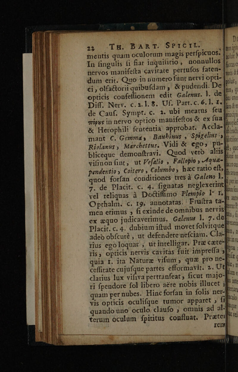 23 TH. BART. S?1CrLE. mentis quam oculorum magis perfpicuos. In fingulis íi fiat inquilitio , nonnullos dum erit. Quo in numero fünt netvi optt- €i ; olfa&amp;torii quibufdam , &amp;pudendi. De Diff. Nerv. c.2.1. 8$. Uf. Part. c. 6. l. 1. &amp; Herophili fententia approbat. Accla- mant C. Gemma, | Baubinus , Spizelius y Rioclanus ,. Marcbettus. Vidi &amp; ego; pu- bliceque. demonftravi. Quod vero. aliis pendeutio y. Coitero , Columbo , hac ratio eft, Dane to fucco au | adeb obfcuré , ut defendere nefciam. Cla- rius egoloquar , utintelligar. Pra cate lin, n ceffitate cujufque partes efformavit. 2. Ut clarius lux vifiva pertranfeat; ficut majo* ri fpendore fol libero aere nobis illucet i quam per nubes. Hinc forfan in folis ner- vis opticis oculifque tumor apparet » fi quando uno oculo claufo ; omnis ad al- Ils 1nte [erar liculo. rcm