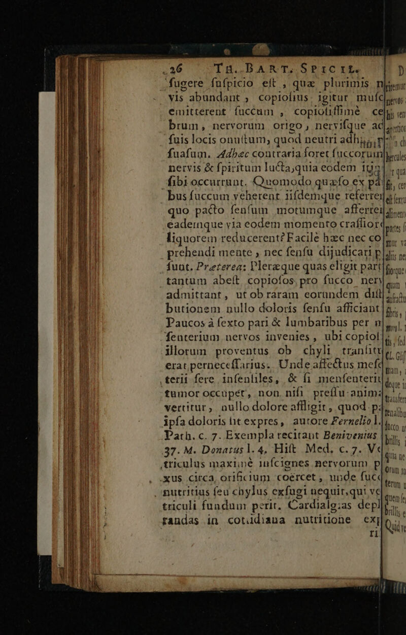 EE A P vis abundant ; copiolius: igitur. mufc|se;. emitterent fuccum , copiohiffimé cel ig brum, nervorum or!go, nervifque ac fuis locis onuttum, quod neutri adhi; r7, d fuafum. 4J4bec contraria foret fuccoruimm lerales nervis &amp; fpiritum lucta,quia eodem 1051. $ L Di Ol bus fuccum veherent iifdemque referreij] quo pacto fenfum motumque affertei éadeinque y1a eodem momento craflior ps liquorem reducerent? Facilé hzc nec co», ;. prehendi mente ; nec fenfu dijudicari p|;. funt. Preterea: Plerzque quas eligit PArf| foe tantum abeít. copiofos,pro fucco nen, admittant, ut obraram eorundem ditt 3 uh butionem nullo doloris fenfu afficiant|a,. Paucos à fexto pari &amp; lumbaribus per n fenterium nervos invenies , ubi copiol: ilorum proventus ob chyli tranlitt eliexm aliner . ^-4- i^ Ui erat perneceffarius.. Unde affectus mef b. -- .  ^ . idill 4 | terii fere infenliles, &amp; fi menfenterit bei tumor occupet, non nifi preflu: anim... verritur, nullo dolore afiligit, quod pas i. ipfa doloris it expres, autore Fernelio l. EC Path. c. 7. Exempla recitaut Benivenius bil 1 37. M. Denatusl. 4, Hift. Med, c. 7. V« ls Oruim f triculi funduin perit, Cardialg;as depl raudas in cotidiana nutritione