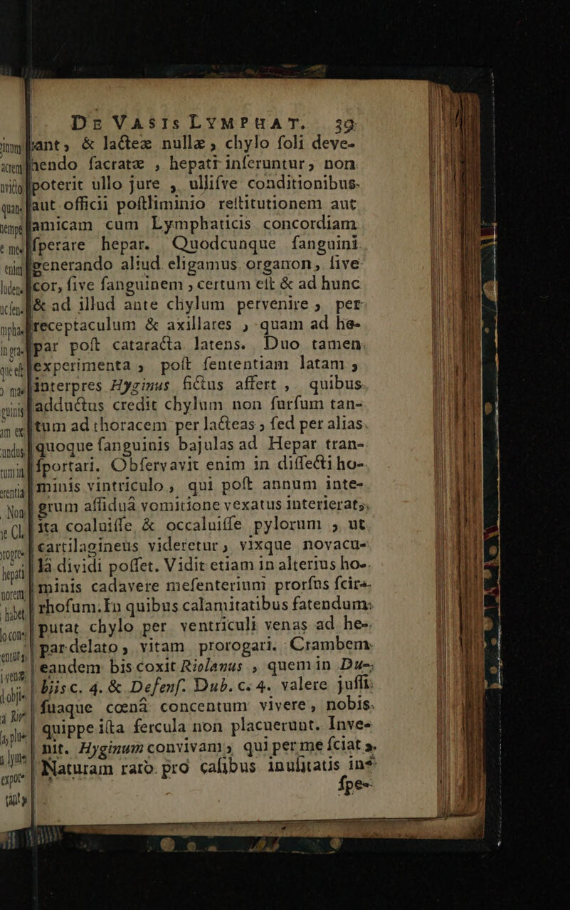 |. Drs VAsIs LYMPHA T. | impfant, &amp; lactex nulle, chylo foli deve- upaendo facratze , hepatriníeruntur, non wüplpoterit ullo jure , ullifve conditionibus. qa aut. officii poftliminio reititutionem aut mplamicam cum Lymphaticis concordiam meMfperare hepar. Quodcunque fanguini uim generando aliud. eligamus. organon, five lindlicor, five fanguinem certum ett &amp; ad hunc xis l&amp; ad illud ante cliylum petvenire ;. per npa Ireceptaculum &amp; axillares ) quam ad he- bye [Pat poft cataracta latens. Duo tamen aed experimenta » poft fententiam latam ; ; gw |interpres Hyzimus fius affert ,. quibus aig adductus credit chylum non furfum tan- »wltum ad thoracem per la&amp;eas ; fed per alias asl quoque fanguinis bajulas ad. Hepar tran- qid |fportari. Obbferv avit enim in diífe&amp;i ho-. yia | mints vintriculo, qui poft annum inte- Na] grum affidua vomitione vexatus 1nterlerats; «(| ita coaluiffe &amp; occaluife pylorum ; ut [cartilagineus videretur, vixque novacu- legit là dividi poffet. Vidit etiam in alterius ho--. we] Iminis cadavere mefenterium prorfus fcira- ida | rhofum.In quibus calamitatibus fatendum; voi] Putat. chylo per ventriculi venas ad he-. m par delato ; vitam prorogari. Cirambem. m eandem bis coxit Rolazus , quemin Due; idis | biisc. 4. &amp; Defenf. Dub. c. 4. valere jufli: ie fuaque .coná concentum vivere, nobis. | quippe ita fercula non placuerunt. Inve- YOgrCe | | erpor* fpe--