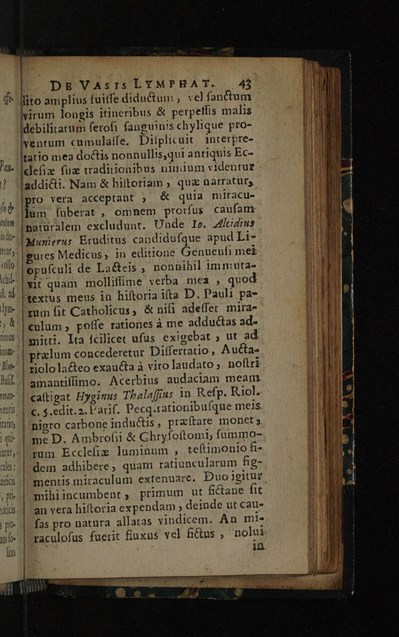 de Pai. t ht o TTA Ido Die Dal. T. ventis I3t10y | qui ntt, tales nifcs DE Vasris LYMPHAT. — 45 lito amplius tuiffe diductum , vel fanctum virum longis itineribus &amp; perpeffis malis Idebilitatum ferofi fanguinis chylique pro- lventum cumulatfe, Ditplicuit interpre- tatio mea doctis nonnullis,qui antiquis Ec- [clefiz fuz tradiiionibus nimium videntur laddi&amp;i. Nam &amp; hittoriam ; quz narratur; pro vera acceptant ; &amp; quia miracu- ]um fuberat , omnem prorfus. caufam naturalem excludunt. Unde I». Aliadius Ir: Eruditus candidufque apud Li- gures Medicus, in editione Genuenfi me£ opufculi de La&amp;eis ; nonnihil immuta- yit quam molliffime verba mea ; quod textus meus in hiftoria ifta D. Pauli pas rum fit Catholicus, &amp; nifi adeffet mirae culum, poffe rationes à me adductas ad- snitti. Ita fcilicet ufus exigebat ; ut ad pralum concederetur Differtatio, Aucta- | xiolola&amp;teo exaucta à viro laudato ;. noftri amantiffimo. Acerbius audaciam meant caítigat Hyginus Thala[fjus in Refp. Rol. c. $. edit. 2. l'arif. Pecq.rationibuíque meis. | nigro carbone indu&amp;is, praítare monet; | me D. Ambrofii &amp; Chryfoftomi, fummo-z rum Ecclefie luminum ,; teftimonio fi- dem adhibere, quam ratiuncularum fig- mihiincumbent, primum ut fétane fit an vera hiftoria expendam ; deinde ut cauz fas pro natura allatas vindicem. An mi-