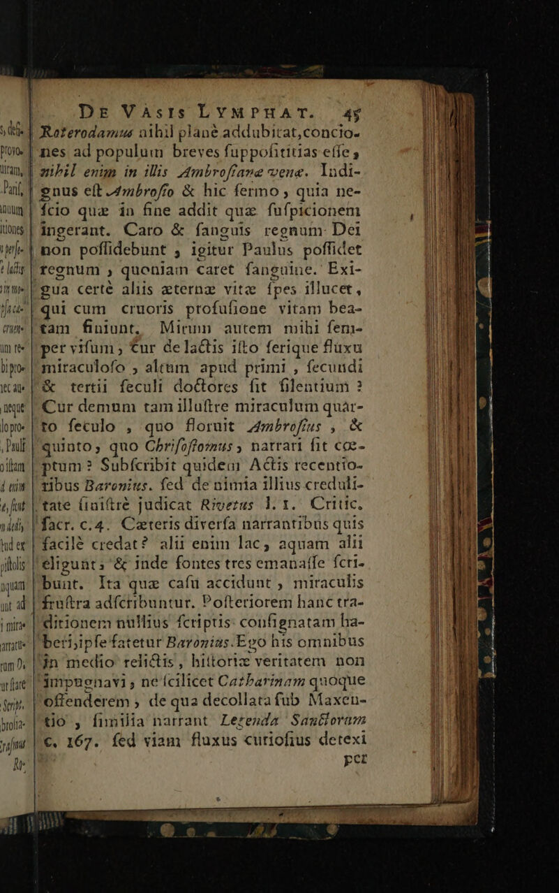 s dfe | Roferodamus aihil plané addubitat,concio- me nes ad populum JO fuppofititias effe ; iram, | mibil enüm in illis. Ambroffane vena. Iadi- Pil; | enus eft 4tmbroffo &amp; hic fermo , quia ne- mum | fcio qua in fine addit quz fufpicionem tione | ingerant. Caro &amp; fanguis regnum Dei iMj- | non poffidebunt ; igitur Paulus pofficet !ir | reenum ) quoniam caret fanguine. Exi- inm» eua certé aliis aternz vita Ípes illucet, Vi P qui cum cruoris profufione vitam bea- mu t*am finiunt. Minn autem mihi fem- int per vifum ; €ur delactis ifto ferique flaxu bip miraculofo ; alttm apud primi , fecundi wa | &amp; tertii feculi doctores fit. filentium ? ie | Cur demum tam illuftre miraculum quár- hp» | to feculo , quo floruit Ambrofius $ «X Pullt quinto; quo Cbrifoffoius y natrari fit cce- jm | ptum ? Subfcribit quide Actis recentto- iui | zibus Baronius. fed de nimia illius credult- e fut | tate (rai(tre judicat Rioezus 1. Y... Critic, jid | facr. c.4.. Cateris diverfa narrantibus quis hder| facilé credat? alii enim lac; aquam alii ;lls eligunt; &amp; inde fontes tres emanaffe fcri- nuum bunt. Ita qua cafu accidunt ,. miraculis nt al | fraftra adfcribuntur. Poíteriorem hanc tra- inin« | ditionem nulMius fcriptis confignatam ha- aut | beti;ipfefatetur Baronias.Epo hts omnibus m s in medio relictis, hiitoriz veritatem non wat | 3mpuenavi ; ne (EiTfeot Catbarinam quoque dp. offenderem , de qua decollata fub Maxen- won | tio , fnnila narrant Lerenda SamGoram wm |€« 167. fed viam fluxus curiofius detexi pcr