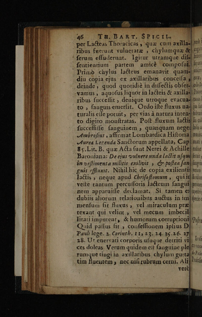 46 TzH.DART. SPrICIL. per LaGeas Thoracicas , qux cum axilla- ribus fuerunt vulneratz ; chylumqua &amp; ferum effuderunt. Igitur utramque dif. fentiendum partem amicé compofut, Primo chylus lacteus emanavit quani: diu copia ejus ex axillaribus concetfa 5 deinde; quod quoridié in difectis obferz vamus , aquofus liquor in lacteis &amp; axilla* ribus fucceflit ; denique utroque evacua. to ; fanguis emerfit, Ordo ifte fluxus na- turalis eile potuit, per vias à natura inten: to digito monítratas. Pott fluxum lactis fucceffi (fe fanguinem ; quanquam negei Miibrofius , affirmat Lombatdica Hiftoria $5.Lit. B. que Ata funt Nerei &amp; Achille Baroüiana: De efus coulnere unda latfis ufqui jn veflimenta militis exilivit , 5: poftea fan guis effluxit.. Nihil hic de copia exilienti: lacüis ; neque apud Cbrifoffomum ,' quiit veite tantum percufforis la&amp;cum fangut nem apparuiffe declamat. Si tamen e! dubiis aliorum relationibus auctus in 1m menfum fit fluxus ,. vel miraculum pre texant qui velint ; vel mecum | imbecil fita inputent,. &amp; humorum corruptioni Quid patlus fit ; coafeffionem iplius D Pauli lege. 2. Corintb. 115 23. 24. 25.26. 37 28. Ur enervati corporis ufuque detriti vi ces doleas. Verum quidem eit fanguine ple rumque tingiin axillaribus chylum gutta tim fluentem ; nec nifi rubrum cerni. Ali verc ver | Cop febrm fep oblerr tuta; gli : D'riore stands jus lar fitenti li col bilis à onatl | tudine fecutt , fatgtin Yerum licidur permet Bperlrii [pdt £Dolhr Luft COmimoi d Patj Pofef