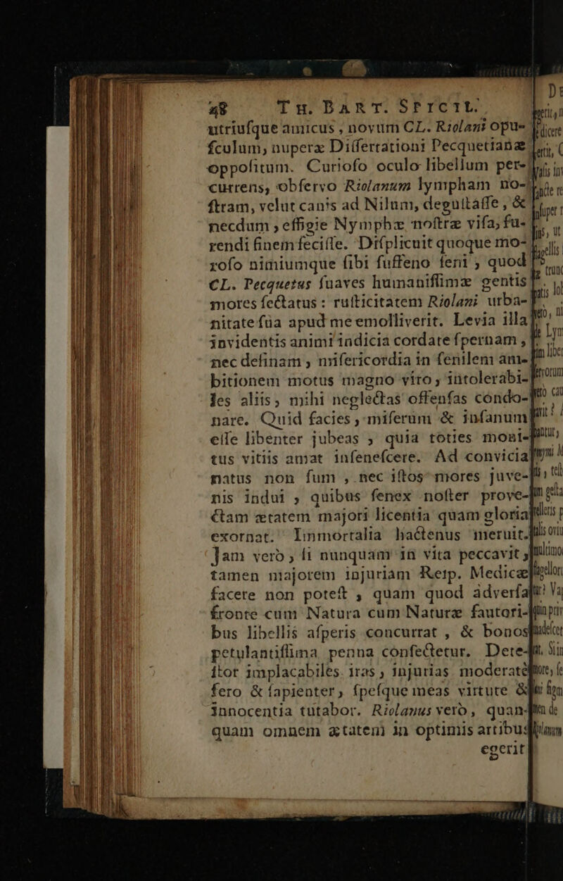 a8 Tu BDAET.SfIICTE | utriufque auiicus , noyum CL. Riolani opus fculum, nuperx Differtationi Pecquetiana oppofitum. Curiofo oculo libellum per-j currens, obfervo Riolanum lympham no- ftram, velut canis ad Nilum, deguitaffe , &amp; necdum , effigie Nympha noftra vifa; fu- | rendi finem feciíle. Di(plicuit quoque mo-. xofo nimiumque fibi fuffeno feni ; quod] CL. Pecquetus fuaves humaniflimz: gentis! mores feQatus : ruíticitatem Riolazi urba-| nitate füa apud me emolliverit. Levia illa] 3nvidentis animi'indicia cordate fpernam , T. nec definam ; nrifericordia in ferilem ame [ bitionem motus magno víro ; intolerabi- les aliis, mihi neglectas offenfas condo-T nare. Quid facies , miferum &amp; infanum; eife libenter jubeas ; quia toties moni-] ————ÓMn— E € natus non fum , nec iftos mores juve-[!: nis indui ; quibus fenex nofter prove-]U £3 Gam ztatem majori licentia quam eloria: deus p exornat. linmortalia lia&amp;enus meruirquiou Jam vero ; 1 nunquam 1n vita peccavit ; mimo tamen niajorem injuriam Rerp. Medica liodlon facere non poteft , quam quod adverfapt Ya fronte cum Natura cum Naturze fautori-[fli pu bus libellis afperis concurrat , &amp; bonospii petulantiflima penna confeQetur. Dete4t 3i itor implacabiles. iras ; injurias. moderaté fero &amp; fapienter, fpefque meas virtute &amp; innocentia tutabor. Rielagus vero, quanj quam omnem atateni in optimis artibus egerit