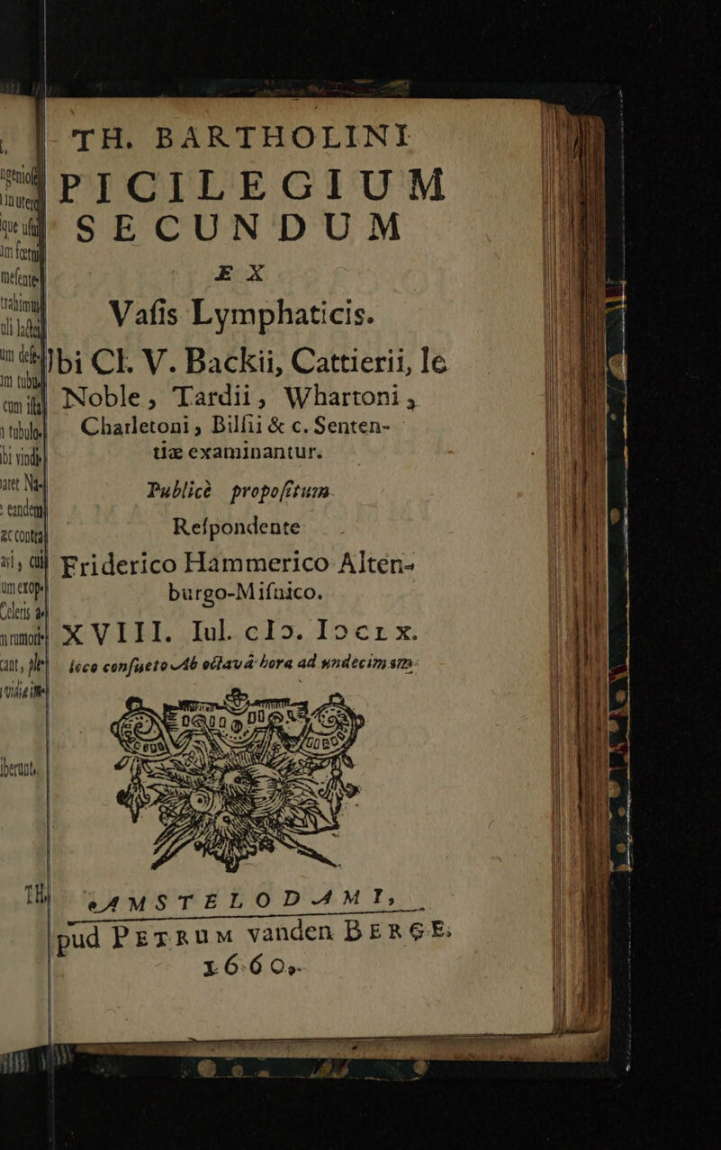 | Í | didi: , |] TH. BARTHOLINI ÜPICILEGIUM . | SECUNDUM M im ftl | nefestel ryoREX WELL ttim V afis Lym phaticis. uh lada] J 1 zc 8bi CIV. Backii, Cattierii, le | | cm if Noble , Tardii , Whartoni 3 I ! ni | tibi] Charletoni ^ bilfii &amp; c. Senten- li | | | ing tiz examinantur. | P i: j ] Publià propoftum Wi € Reípondente | | ii, dj Friderico Hammerico Alten- ud umero burgo-M ifnico. | Cleri de wm X VIII. Iul. cI». Iocrx. att in léco confueto Ab oclavá bora ad yndecim sm (die ifel ; H e4MSTELOD-AMI,. pud PEzRuw vanden BER GE: | 16:60;