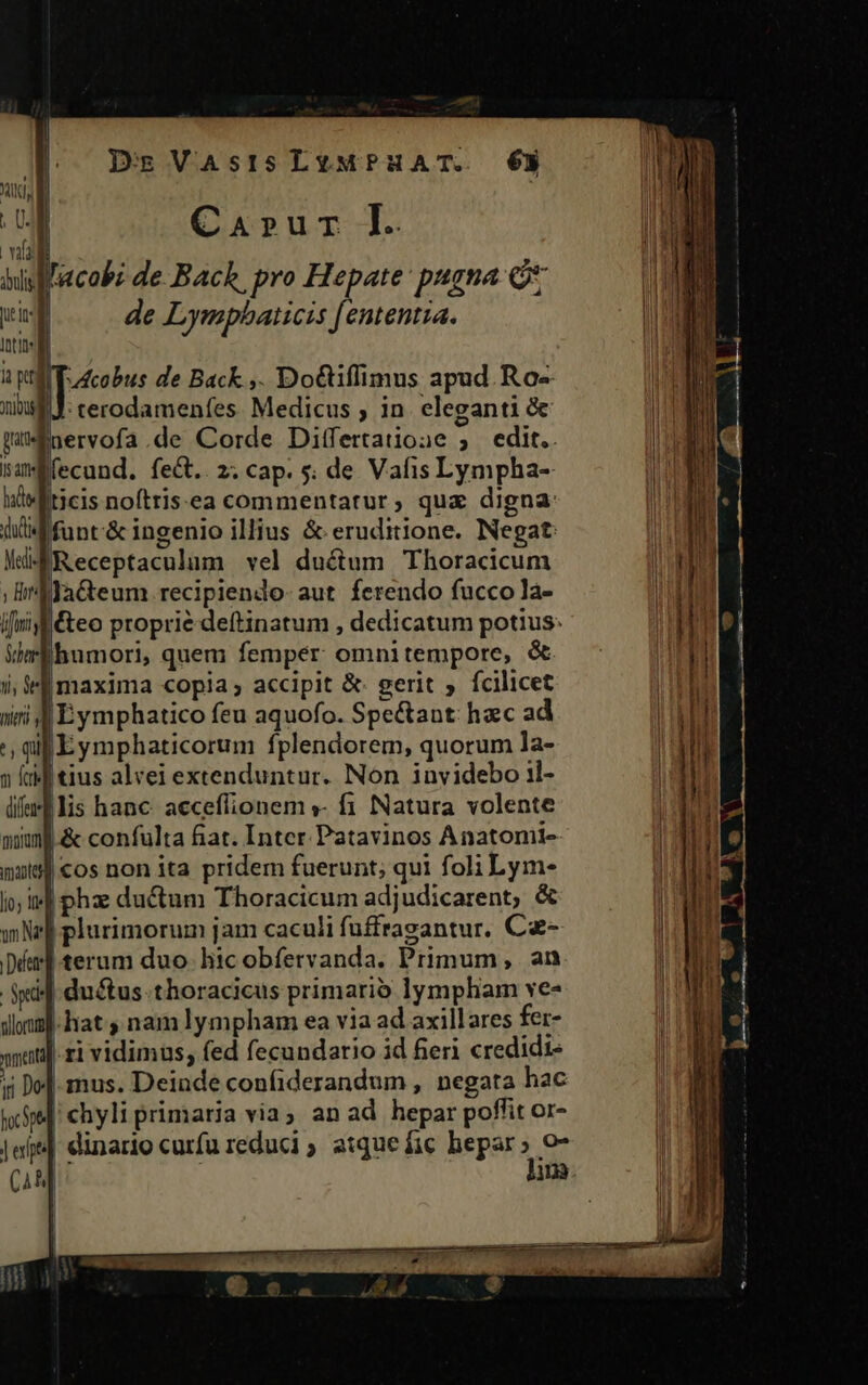 : Car»ur IL | Yaldt bisfl'acobz de.Bach, pro Hepate: pugna lii de Lymphbaticis [ententia. Itin lf i p TrAcobus de Back ,. Do&amp;iflimus apud. Ros nui: cerodamenfes. Medicus , in. eleganti &amp; ! CEU cera WüMEnervofa.de Corde Differtatione 5 edit.. samÉfecund. fe&amp;t.. 2; cap. 5; de Vafis Lympha- lsftticis nofttis:ea commentatur, qux digna: dud loc &amp; ingenio illius &amp; eruditione. Negat Mu Receptaculum vel ductum Thoracicum ; lif fa&amp;teum.recipiendo- aut ferendo fucco la- ifii f&amp;eo proprie deítinatum , dedicatum potius: Wm humori, quem femper: omni tempore, &amp; i; ili maxima copia; accipit &amp; gerit ; fcilicet iiri 4 Eymphatico feu aquofo. Spe&amp;ant: hac ad ', qi Eymphaticorum fplendorem, quorum la- » (ad tius alvei extenduntur. Non invidebo il- lifts lis hanc acceffionem »- fi Natura volente mimf.&amp; confulta fiat. Inter Patavinos Anatomi-- | cos non ita pridem fuerunt; qui foli Lym- i»| pha ductum Thoracicum adjudicarent, &amp; | plurimorum jam caculi fuffragantur. Cz- Dim terum duo. hic obfervanda. Primum, an | ductus. thoracicus primario lympham ve- lauf hat nam lympham ea via ad axillares fer- wu ri vidimus, fed fecundario id feri credidi- 5i Do[- mus. Deinde confiderandum , negata hac wc] chyli primaria via; an ad hepar poffit or- joe] dinario curfu reduci ; atque fic hepar» o7 (44 j lim