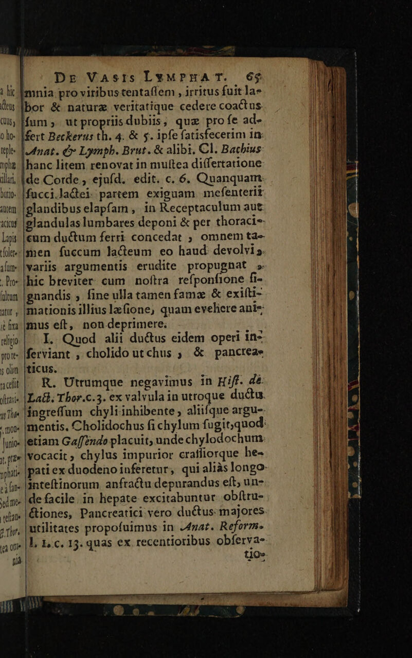 i hic deus (us o lo- teple pli dllar, Dutio- item &amp;dcaf lapi t(olete aun . Doe folum Mir e fva reipo pott y oun ute qi Tue Dot lunio- yphati eire ye mee telae [ea on» na | Dr Vasrs LvMwPrHAT. 6$ mnia pro vitibus tentaffem , irritus fuit a» |bor &amp; natura veritatique cedere coactus Ifum ,. ut propriis dubiis, quz profe ad- |fert Beckerus th. 4. &amp; 5. ipfe fatisfecerim 1n- nat. &amp; Lympb. Brut. &amp; alibi. Cl. Bacbius hanc litem renovat in mulítea diífertatione de Corde , ejufd. edit. c. 6. Quanquam. fucci.ladei partem exiguam. mefenterit glandibus elapfam , in Receptaculum aut elandulas lumbares deponi &amp; per thoraci- cum ductum ferri concedat ; omnem ta-- men fuccum ladeum eo haud. devolvis variis argumentis erudite propugnat » hic breviter. cum. noftra. refponfione fi- gnandis ; fine ulla tamen famz &amp; exifti- mationis illius la(ione, quam eveliere ani- mus eft, nondeprimere; I. Quod alii du&amp;tus eidem operi in* ferviant , cholido utchus ; &amp; panctea- ticus. R. Utrumque negavimus in Hiff. dé: La&amp;. Tbor.c.3. ex valvula in utroque ductu. ángreffum chyliinhibente ; aliifque argus mentis, Cholidochus fi chylum fugit;quod: etiam Ga//zzido placuit, unde chylodochum vocacit ; chylus impurior cratffiorque he- inteftinorum anfractu depurandus eft; un- de facile. in hepate excitabuntur. obítru- (&amp;iones, Pancreatici vero ductus: majores utilitates propofuimus in .4maz. Reform. l, 1. c. 15. quas ex recentioribus obíerva- t1O»