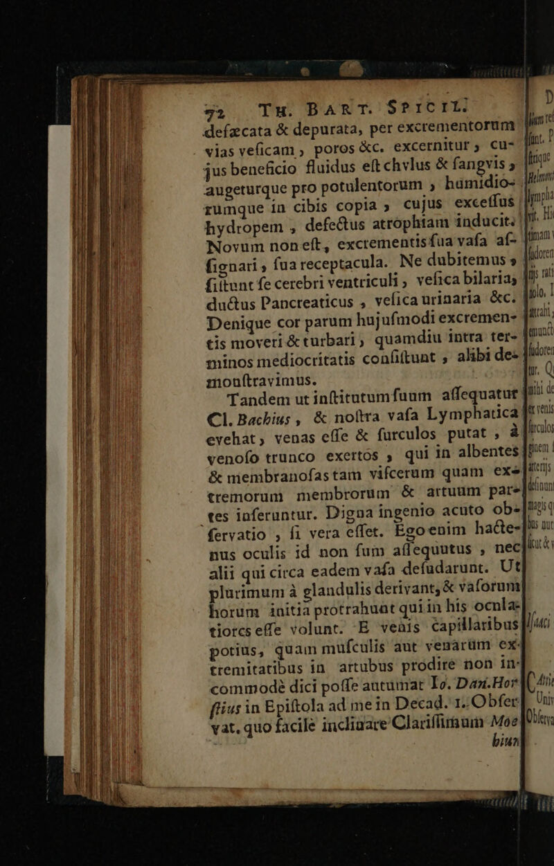 ——— —— (e « 1d $2 TH. BART. S$?ICIL: vias veficam , poros &amp;c. excernitur; cu- augeturque pro potulentorum , hamidio- hydropem , defectus atrophtam inducit; | Novum nonet, excrementisfua vafa aí- fignari ; fua receptacula. Ne dubitemus fittunt fe cerebri ventriculi ; vefica bilarias | ductus Pancreaticus , vefica urinaria &amp;c. Denique cor parum hujufi modi excremen- tis moveri &amp;turbari, quamdiu intra ter- minos mediocritatis confiftunt ; alibi de- mouftravimus. Tandem ut inftitutumfuum affequatut Cl.Bachiu; , &amp; noltra vafa Lymphatica] evehat, venas effe &amp; furculos putat , venofo trunco exertos ; qui in albentes| D Jun te friqie nuam: Jp: Mt. Hii fidorer im rat qolo, 1 quali ena fudorei tr. Q qiii de Qr venis gioem | ttemorum membrorum &amp; artuum pare| tes iaferuntur. Digna ingenio acuto ob.- nus oculis id non fum affequutus , nec alii qui circa eadem vafa defüdarunt.. Ut plurimum à glandulis derivant; &amp; vaforum horum initia protrahuat qui in his ocnla: lits porius, quam mufculis aut vesarum ex tremitatibus in artubus prodire non im fius in Epiftola ad mein Decad. 1. Obfer vat, quo facile inclinare Clariífiraum Moe biun