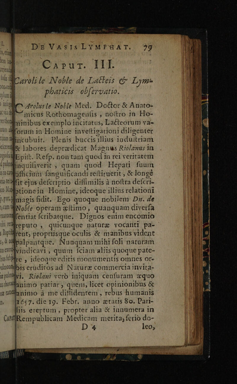 DE Vasis LYMPHAT. 9 Capur. III / Carol; le ANoble de Latleis et Lym* phatici obfervatio. Arolusle Nolie Med. Do&amp;cr &amp; Anato- 'micus Rothomageulis , noitro 1n Ho- minibus exeinplo incitatus, Lacteorum va- p in Homine invettieationi diligenter 1 ne ik àccis allius induitriam nno bo iNéfp:n non tsi 3! quod P rei veritatem | inquiüiveric ; quam quod He pati fuum sinc ofhicium anguificandi re (oer Ades longé LE m ejus. defcriptio diflimilis à noftra defcri- (o e ptione? n Homine; ideoque illius relationi Mmaeis fidit. Ego quoque nobilem Dz. Je in INo ÀJ: operam aítimo, quanquam diverfa müifentiat fcribatque.. Dignos enim encomio illtent, propriisque oculis &amp; manibus vident i alpantque. Nunquam mihifoli naturam me vd apindicas ; Ren ilu aliis quoque dis sli. Kiptiura vero iniqua m enata cquo fanimo patiar, quen, licet opinionibus &amp; goanimo à me diftidentem , rebus humanis I1657. die 19. Febr. anno ztatis 8o. Dari- lliis ereptum , propter alia &amp; jünumera in (n emp Jubliéakr Medicam merita; ferio do-