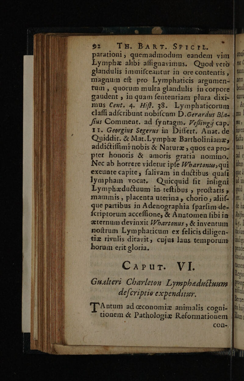 parationi, quemadmodum eandem vim LEymphz ahbi affignavimus.. Quod vero glandulis immifceantur in ore contentis , magnum eft pro Lymphaticis areumen- tuin , quorum multa glandulis in corpore gaudent ; in quam fententiari plura dixi- | mus Ceut. 4. Hifl. 38. Lymphaticorum claffi adícribunt nobifícum D.Gerardus Bla« | [fus Comment. ad fyntagm. Peflingj cap. || II. Georgius Sezerus in. Ditfert. Anat. de Quiddit. &amp; Mat.Lymphz Bartholinianz; addictiffimrnobis &amp; Naturz, quos ea pro- pter honoris &amp; amoris gratia nomino. Nec ab horrere videtur ipfe JVbartonzs; qui exeunte capite, falivam in ductibus quafi lympham vocat, Quicquid fit. inügni Lymphzdu&amp;uum in teftibus , proftatis , mammis , placenta uterina , chorio , aliif- que partibus in Adenographia fparíim.de- Ícriptorum acceflione, &amp; Anatomen libiia | eternum devinxit Jbarzonus , &amp; inventum noitrum Lymphaticum ex felicis diligen- tiz rivulis ditavit, cujus laus temporum horum erit gloria, Carprur. VI. Antum ad oeconomiz animalis coeni- uonem &amp; Pathologie Reformationem con-