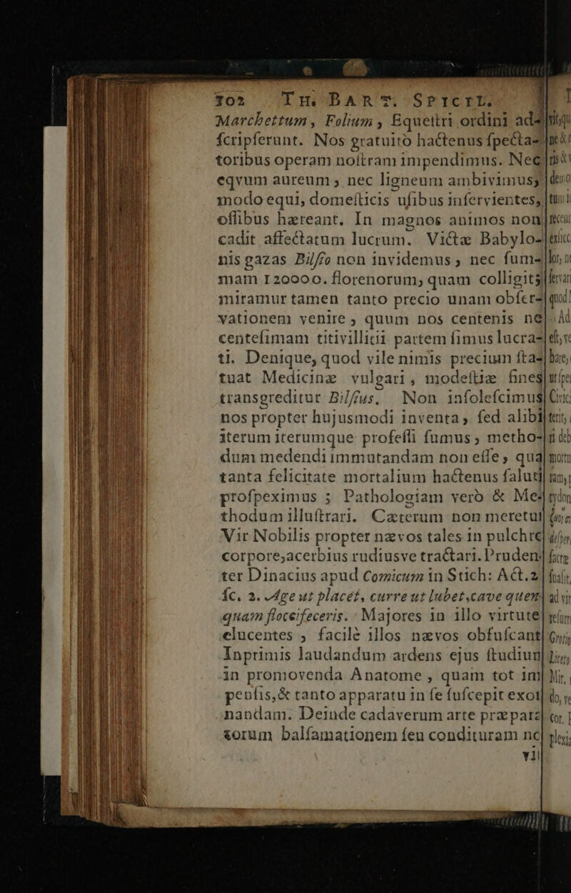 * [E AR 102 Tm BAR T. SPrICTIL. n Marcbettum, Folium ; Equettri ordini addiq: fcripferunt. Nos gratuito hactenus fpectas Inti toribus operam noitram impendimus. Nee]os eqvum aureum ; nec ligneum ambivimusg 1dexo modo equi, domefíticis  ufibus infervientes; |t oflibus hereant. In magnos animos noni cadit affectatum lucrum. Victa Babylo-|euc nis gazas Bilf/fo non invidemus ; nec fum- lor, x mam r20000. florenorum; quam colligitsla miramur tamen tanto precio unam obfer2| qui. vationem venire ; quum nos centenis ne centefimam titivillitii partem fimus lucra? 1. Denique, quod vile nimis puetinna fta- tuat Medicina vulgari , modefüz Gucll transgreditur Bi//À jus, Non infolefcimus|C nos propter hujusmodi inventa, fed alibi iterum iterumque: profefli fumus ; metho- dum medendi immutandam non effe, qua tanta felicitate mortalium hactenus faluti| profpeximus ; Patholosiam verb &amp; Medi thodum illuftrari. Caeterum non meretul Vir Nobilis propter nzvos tales in pulchre corpore;acerbius rudiusve tractari. Pruden ter Dinacius apud Cozicum in Stich: ACt.z Íc. 2. Mge ut placet, curre ut lubet,cave quem qua floceifeceris. : Majores 1n illo virtute elucentes ; facilé 1llos navos obfuícant Inprimis laudandum ardens ejus ftudiug in promovenda Anatome , quam tot im pentis,&amp; tanto apparatu 1n fe fufcepit exot nandam. Deinde cadaverum arte prz parz torum balfamationem feu condituram nc vii