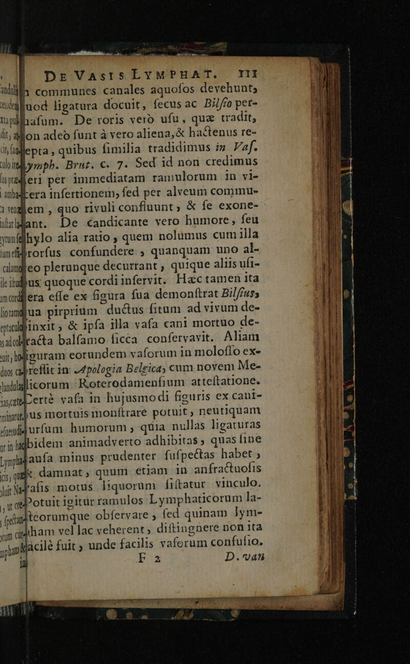 —MÀ —— AM y PER | DE VAsISLYMPHAT, I 1 communes canales aquofos devehunt; ideg juod ligatura docuit, fecus ac Bj//fo pet- hafum. De roris vero ufu, qua tradit, ll; al on adeo funt à vero aliena, &amp; hactenus re- diy ag lepta , quibus fimilia tradidimus i» af. dbitlbympb. Brur. €. 7. Sed id non credimus upadferi per immediatam ramulorum in vi- abidkera infertionem; fed per alveum commu- dem , quo rivuli confluunt; &amp; fe exone- lant. De candicante vero humore , feu yunfflhylo alia ratio ; quem nolumus cum illa lum ef | rorfus confundere ; quanquam uno al- alimfeo plerunque decurrant , quique aliis uft- jus quoque cordiinfervit. Hac tamen ita modijera effe ex figura fua demonftrat Bilf£us; lomjua pirprium du&amp;us fitum ad vivum de- qualijinxit ; &amp; ipfa illa vafa cani mortuo de- sxaitacta balfamo: ficca confervavit. Aliam Jn Miguram eorundem vaforum in moloffo ex- lis adrefüüt 1n: JI pologia Belgica; cnm novem Me- ladülalicoru m Roterodamenfium atteftatione. use certe vafa 1n hujusmodi figuris ex cani- jus mortuis monítrare potuit, neutiquam atduli « t ! minari dpndfidurfum humorum , quia nullas ligaturas zinlidbidem animadverto adhibitas, quas ine ;mpajaufa minus prudenter fufpectas habet ; j: damnat, quum etiam in anfractuofis Fafis motus liquorum fiftatur vinculo. ?otuit igitur ramulos Lymphaticorum la- teorumque obfervare , fed quinam lym- ham vel lac veherent; diftingnere non ita Acilé fuit ; unde facilis vaforum confulio, Fa D.vat L1 ES (us; q yuit Mà j, Ut (te fpedan ynum cut yn 1ü