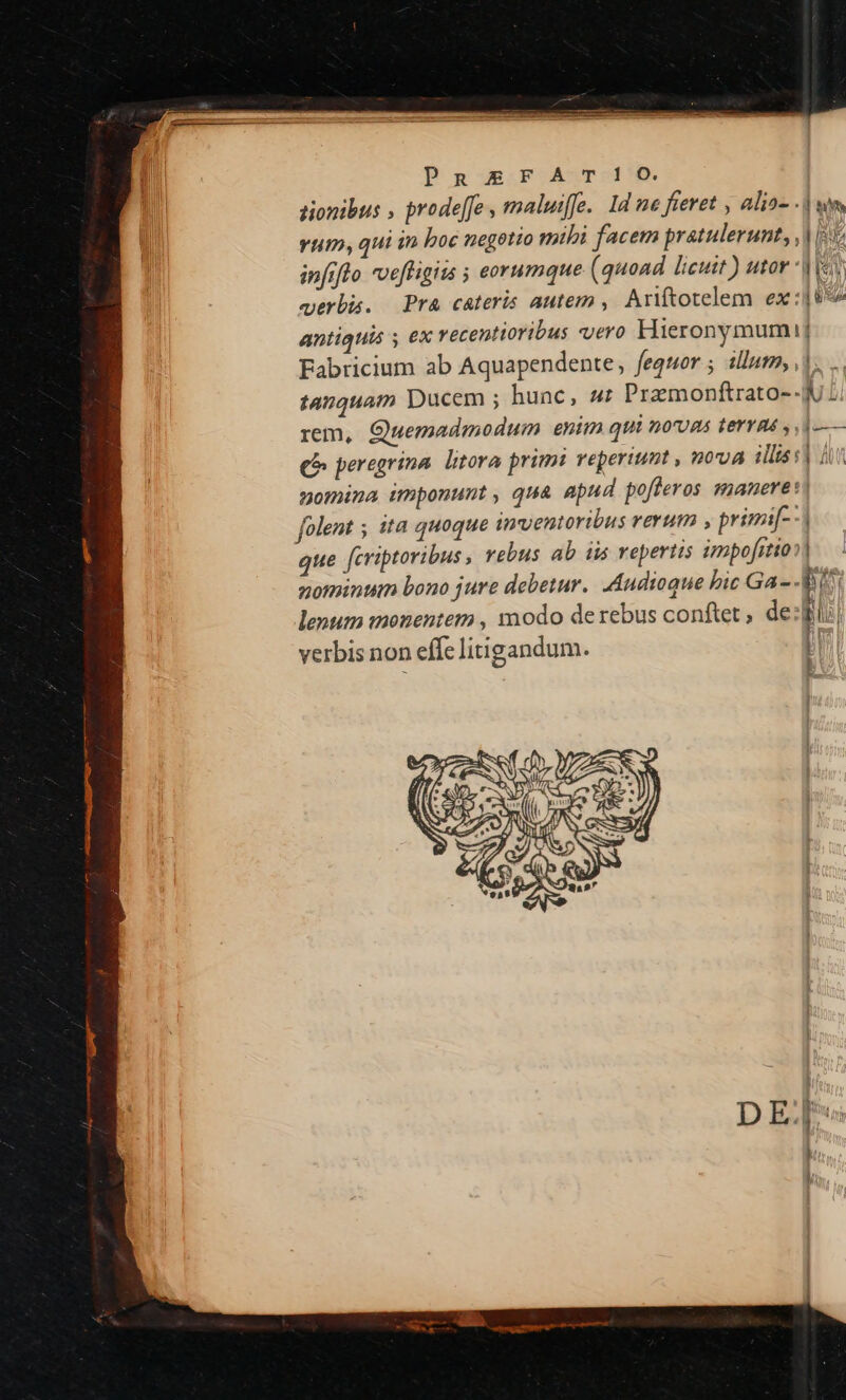 PR£EFATI!O. | tionibus , prodeffe , maluiffe.. 1d ne fieret , alia- | an vum, qui in boc negotio mibi facem pratulerunt, ,| [5 infiflo vefligits ; eorumque (quoad licuit) utor *| [e gerbi. Pra cateris autem , Ariítotelem ex: T antiquis s ex recentioribus vero Hieronymum] Fabricium ab Aquapendente, fegquor ; illut, , |, tanquam Ducem ; hunc, 4: Przmonftrato-- Y. rem, Quemadmodum enim qui n0UR4 terras , 1 -— e peregrina litora prim reperiunt , nova lis sd dr nomina wunponunt , qua apud pofleros smanere | folent ; ita quoque inventoribus rerum , primi[--| que feriptoribus , vebus ab iis repertis impofrtion| nominum bono jure debetur. Audioque bic Ga- - AY lenum imonentem , modo derebus conftet, de t | verbis non effe litigandum. [|