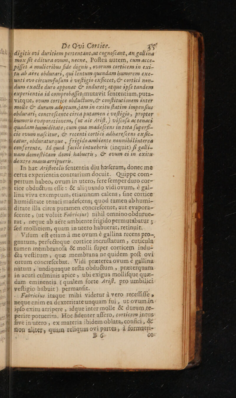 digiti ovi duritiem pertentantyut cogno[cant , an, callina mox fft editura ovum necne, Poftea autem, cuz» acce- H7! ab aere ob durar? q ui lentum quendam I. Dunorezm exe- unti ovo circi omfuf um É ve[ti: [10 6X ficcet &amp; cortici non- dum ex: dei duro apponat C 1nduret; atque ipfe tandem vitque, ovum cortice obdudli um conflitutionem 1nter zmolle 4 durum adeptum;am in exitu [ftatim impenfrus bumo 7. s evaporat ionem, ( ut ait A irf. ) vifcof: 1 4c tenace L| qu. daz humiditat e:;cuzmm qua made fc us 1n rota fup erfi- luraturgue , fria rido ambiente nonnibilinterea conj erente, Id quod facile intueberis (inquit) ff gallz- iac Ariffotelis fententia diu haferam; donec me Crta ex (perientia 1 contrari ium docuit. Quippe com-^ ertum habeo, ovum in utero; fere (emper duro CcOr- tice cbdu&amp;um efle : &amp; aliquando vidiovum, é gal- lina viva exemptum; etiamnum calens , fine cortice humiditate tenaci madefcens; quod tamen abhumi- |l putat »en concrefcente, aut eyapora- it Fabricius) nihil omninoobdurue- rat, neque ab aere ambiente frigido permutabatur s Íed mo llitiem, quam in utero habuerat, retinuit. Vifum eít etiam à me ovum é gallina recens pro-, gnatum, perfe&amp;toque cortice incruftatum ; cuticula tamen membranofía &amp; molli fuper corticem indu- &amp;a veftitum , que membrana ne quidem poft ovi ortum concrefcebat. Vidi proteso a ovum € ga allina natum , und iquaque tefta 9 bdt ictum ; prxierquam in acuti culminis apice » ubi exigua mollifque quz- 1 dam eminentia i/i qualem forte Arzf), pro umbalici veítigio hábuit  manfit AE F aU iC1l 44 1taqu e miht1 aider a vero receíhifie 2» neque cnim ea dexteri ——N fui ? u 1t « ovuma4n sníb exit tu atripere , idque inter molle &amp; dürum re- perire potuerim. Hoc fidenter affero, PH intus five in utero , ex materia ibidem oblata, contici , c non aliter , quain reliquas ovi partes » à Z0rmgtrie m 4 ce D.6 cc