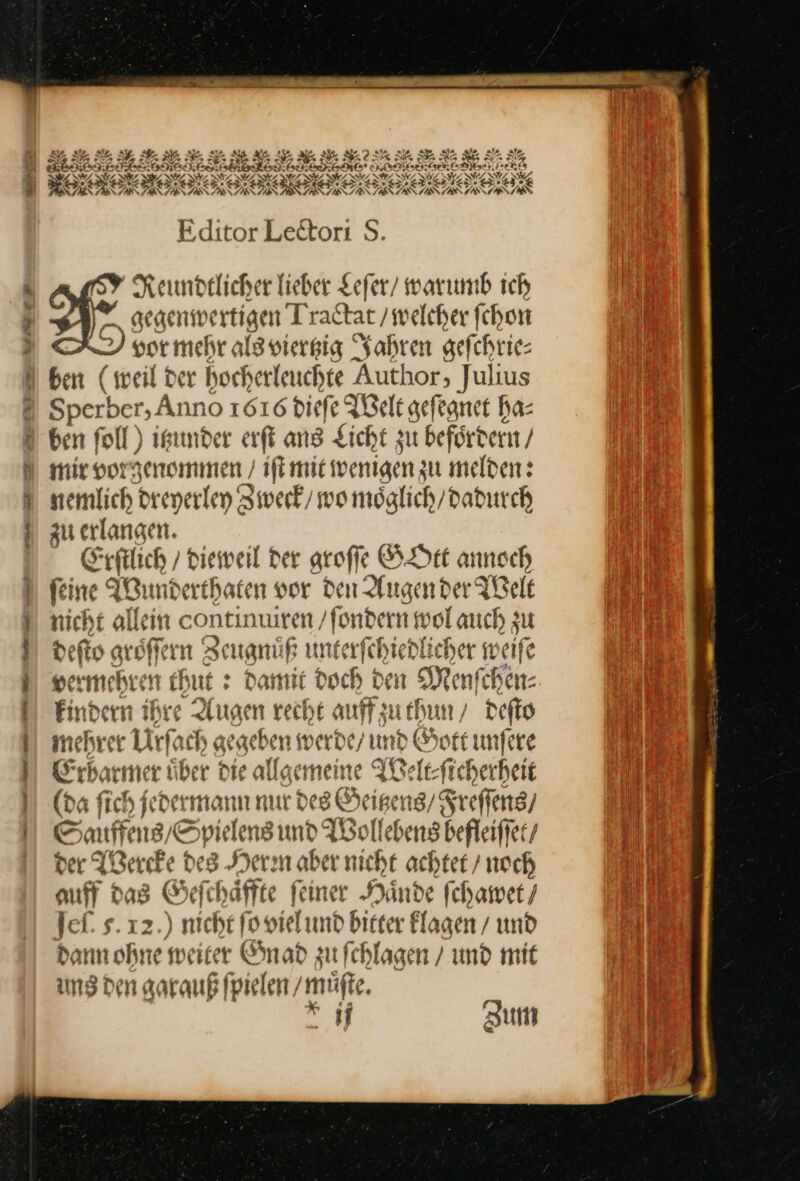 re Bu er Er — — — — He — —— A RR AN AST Editor Lectori S. N Keundtlicher lieber Leſer warımb ich gegenwertigen Tractat / welcher ſchon vor mehr als viertzig Jahren gefchrie- ben (weil der hocherleuchte Author, Julius Sperber, Anno 1616 diefe Welt gefegnet ha- ben foll) itzunder erfi ans Licht zu befördern / mir vorgenommen / iſt mit wenigen zu melden: nemlich dreyerley Zweck / wo möglich/ dadurch zu erlangen. Erſtlich / dieweil der groſſe GOtt annoch ſeine Wund erthaten vor den Augen der Welt nicht alleın &lt; continuiren ‚fondern wolauch zu defto groͤſſer rn Ze eugnuͤf unterſch iedli cher w eiſe ermehren thut: : Damit Doch den Menſc Bene. Find ern ihre Augen recht auff zu thun / deſto mehrer Ufo ch gegebe en werde/ und Gott unfere Erbatmer über die allgemeine Welt-⸗ſicherheit (da fich jedermann nur des Beißens/Sreffeng/ © auffeng; Spielens und Wollebens befleiffer/ der Wercke des Herm aber nicht achtet / noch auff das Geſchaͤffte ſeiner Haͤnde ſchawet/ Jeſ. s. 12.) nicht fooielund bicter Klagen / und dann ohne weiter Gnad zu fchlagen / und mit ung den garauß ſpielen / müßt, ij Zum