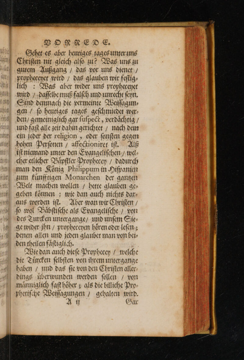 Gehet es aber heutiges tages unter uns Chriſten nit gleich alfo zu? Was uns zu gutem Außgang / dag vor. ung dienet / propheceyet wird / das glauben wir feſtig⸗ lich : Was aber mider uns prophecener wird / daſſelbe muß falfch und unrecht ſeyn. Sind demnach die vermeinte Weiſſagun-⸗ gen / fo heutiges tages geſchmiedet wer⸗ denn’ gemeiniglich gar ſuſpect, verdaͤchtig/ und faſt alle zeit dahin gerichtet / nach dem cin jeder Der religion , oder ſonſten gegen hohen Perſonen / affectioniret iſt. Alß iſt niemand unter den Evangeliſchen / wel⸗ cher etlicher Baͤpſtler Prophecey / dadurch man den Koͤnig Philippum in Hiſpanien zum fünfttigen Monarchen der gangen Nele machen wollen / berte glauben ge⸗ geben fonnen : wie dan auch nichts dar- aus worden if. Aber warn wir Chriften / f wol Baͤbſtiſche als Evangelifche ; von des Turcken untergange/ und unfen Sie⸗ ge wider jhn / propheceyen hören oder leſen; denen allen und jeden glanber man von bei, ben Aachen fäft ii Wie dan auch diefe Prophecey / welche die — ſelbſten von ihrem untergange haben / und dag fie von den Chriſten aller dings überwunden werden follen / von manniglich faft höher ; alg die billiche Pro⸗ phe tiſ he Waſtaimgen / gehalten wird.