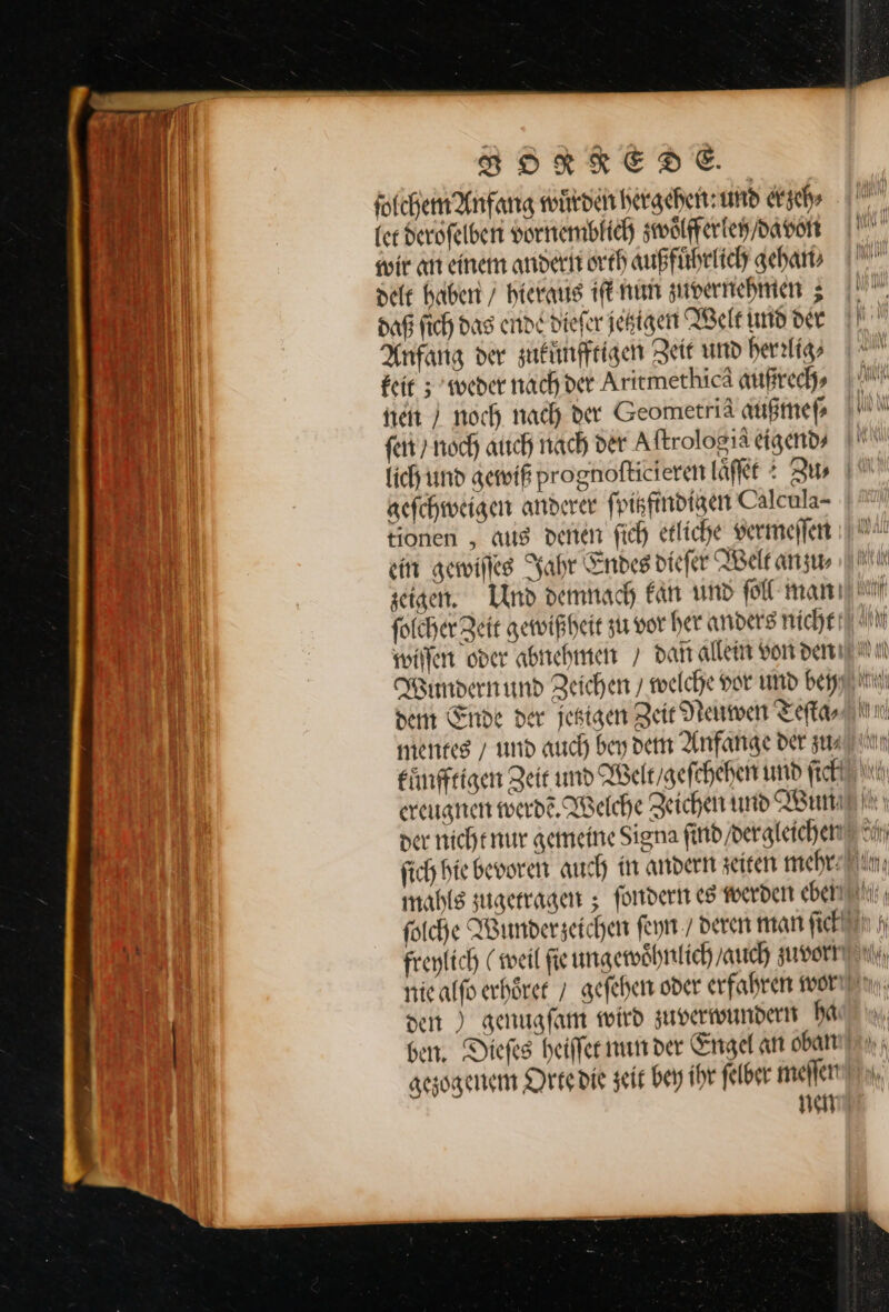 FRORKREDE. fotchem Anfang wuͤrden hergeben: und er zeh⸗ (er deroſelben vornemblich zwoͤlfferlen / davon wir an einem andern orth außfuͤhrlich gehan⸗ delt haben / hieraus iſt nun zuvernehmen; daß ſich das ende dieſer jetzigen Welt und der Anfang der zuknnfftigen Zeit und herrlig⸗ keit; weder nach der Aritmethicä außrech⸗ steit / noch, nach der Geometriä außmep ſen / noch auch nach der Aftrologia eigend⸗ aefchweigen anderer fpikftndigen Calcula- tionen , aus denen fich etliche vermeſſen ein gewiſſes Jahr Endes diefer Welt anzu dem Ende der jetzigen Zeir Neuwen Teſta⸗ den ) genuafam wird zuverwundern ha gezogenem Orte die zeit bey ihr felber meſſen nen