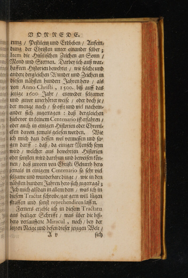 rung / Peftilensund Erdbeben / Anfeim J dung der Ehriften unter einander felber ; &amp; Item die Him̃liſchen Zeichen an Sonn — ond und Sternen. Darbey ich auß war⸗ He qbaftten Hiſtorien bewehret / wie folche und andere dergleichen Wunder und Zeichen in u N diefen nähften hundert Jahren hero / als von Anno Chriſti, 1500. biß auff das Mijetzige 1000 Jahr / entweder ſeltzamer und zuvor unerhoͤrter weife / oder doch je / der menge nach / ſo offt und viel nachein⸗ ander ſich zugetragen: daß dergleichen hiebevor in feinem Centenario iſt erfahren / oder auch in einigen Hiſtorien oder Chroni⸗ cken davon jemals geleſen werden. Wie ich mich dam deſſen wol vermeſſen und far I gen darff : daß, da einiger Menſch fern wird / welcher aus bewehrten Hiſtorien oder ſonſten wird darthun und beweiſen koͤn⸗ nen / daß zuvorn von Chriſti Geburth hero jemals in einigem Centenario fo ſehr viel felkame und wunderbare dinge / wie in den naͤhſten hundere Jahren hero fich zugetragẽ; Sch mich alßdan in allem dem / was ich in dieſem Jractat fchreibe/gar gern will lügen ‚firaffen und fonft reprehendiren laſſen. Serners erzehle ich in dieſem Tractatu aus heiliger Schrifft / was uͤber die biß⸗ hero verlaufene Miracul , noch / ben der letzten Neige und befen diefer jekigen Welt/ Up fich