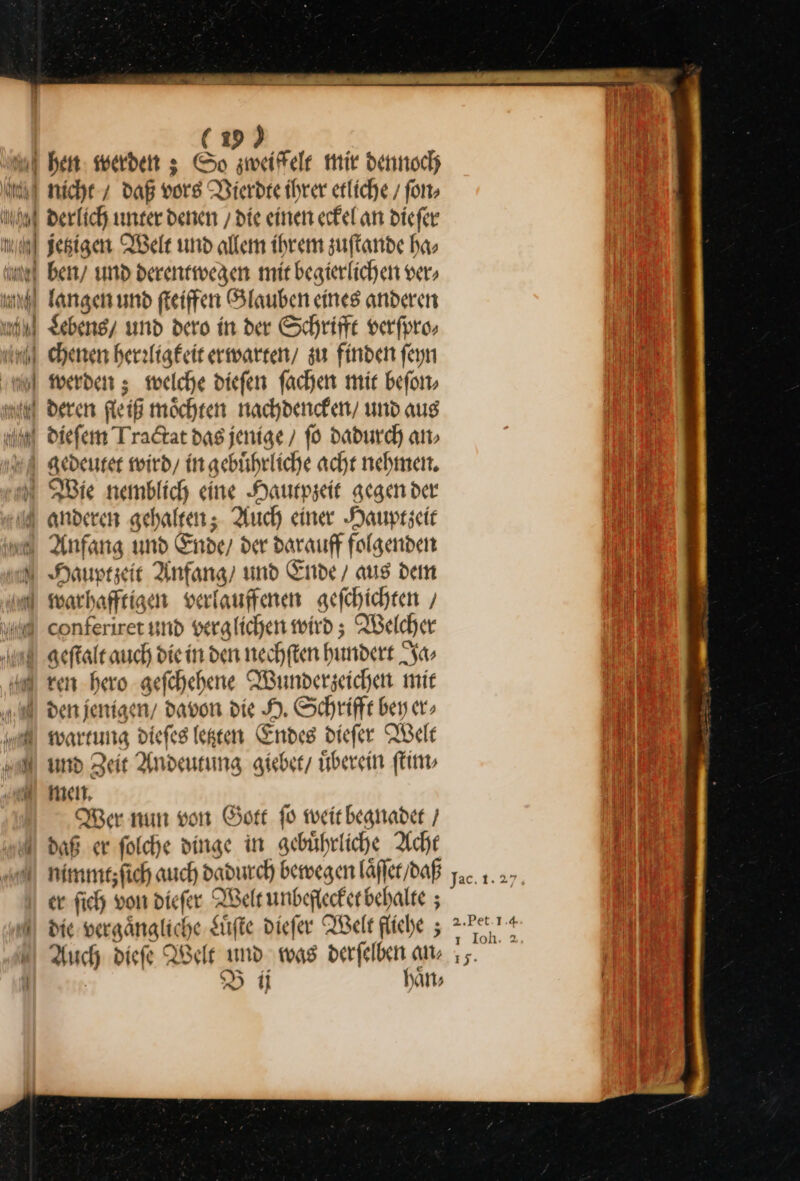 werden ; welche diefen fachen mir beſon⸗ deren fle iß möchten nachdencken / und aus ei 2 — conferiret und verglichen wird; Welcher rer hero aefchehene Wunderzeichen mit wartung diefes letzten Endes diefer Welt und Zeit Andeutung giebet / uͤberein ſtim⸗ men. Wer nun von Gott ſo weit begnadet / daß er ſolche dinge in gebuͤhrliche Acht nimmt; ſich auch dadurch bewegen laͤſſet / daß er ſich von dieſer Welt unbeflecket behalte; die vergaͤngliche Luͤſte dieſer Welt fliehe; Auch dieſe Welt und was derſelben an — B ij haͤn⸗ 2.Pet.1.4 1 Ioh. 2 1j-