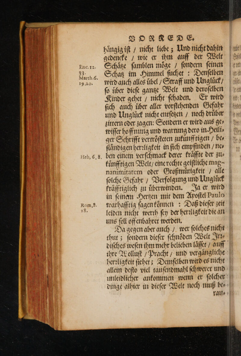 Heb, 6,8. Rom,S. 18. VORREDE. haͤngig iſt / nicht liebe; Und nicht dahin gedencke / wie er ihm auff der Welt Schaͤtze ſamblen möge / ſondern feinen Schatz im Himmel fucher : Denſelben wird auch alles uͤbel Straf und Ungluͤck / fo iiber diefe gantze Welt und derofelben Finder geher ; nicht ſchaden. Gr wird fich auch über aller vorftehenden Gefahr und Unglück nicht entſeten 7 noch drüber zittern oder zagen: Sondern er wird aus ge⸗ wiſſer ho ffnung und wartung dero in Heili⸗ ger Schrifft vertroͤſteten sufunffrigen / be⸗ ſtaͤndigen herrligkeit in ſich empfinden / ne⸗ ben einen verſchmack derer kraͤffte der zu⸗ kuͤnfftigen Welt / eine rechte geiſtliche mag- nanimitatem oder Großmuͤtigkeit / alle ſolche Gefahr / Verfolgung und Unglürf fräfftiglich zu uͤberwinden. Ja er wird in feinem Herken mir dem Avoftel Paulo leiden nicht werth fey der herrligkeit die an uns foll oftenbahret werden. Da gegen aber auch 7. wer folches nicht thut; fondern diefer ſchnoͤden Welt Sr difcheg weſen ihm mehr belieben laͤſſet / auff ihre Wolluſt / Pracht / und vergaͤngliche herrligkeit ſiehet; Demſelben wird es nicht allein deſto viel tauſendmahl ſchwerer und unleidlicher anfommen wenn er ſolcher dinge alhier in dieſer Welt noch muß be rau⸗