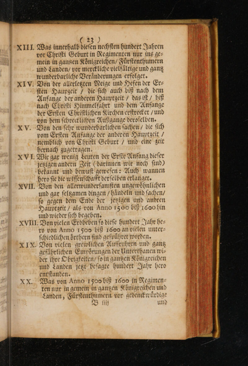 XV. XVI. XVII. ) (2 | Was innerhalb hiefen nechften hundert Jahren vor EHrifti Geburt in Regimenten nur ing ge⸗ mein in ganren Königreichen/ Fuͤrſtenthumern und Landen / vor merckliche vielfälfige und gan wunderbarliche Deranderungen erfolge, ſten Haupzeit 7 die fich auch biß nach dem Anfange der anderen Hauptzeit / das iſt / biß nach Ehriſti Himmelfahrt und dem Anfange der Erften Chriſtlichen Kirchen erſtrecket /und von dem fchreeklichen Außgange dersielben, Don den ſehr wunderbarlichen ſachen / die ſich vom Erſten Anfange der anderen Hauptzeit / nemblich von Chriſti Geburt / und eine zeit hernach zugetragen jetiigen andern Zeit (darinnen wie noch find) hero ſie die wiſſenſchafft derſelben erlanget. Von den allerwunderſamſten ungewoͤhnlichen und gar ſeltzamen dingen / haͤndeln und fachen/ ſo gegen dem Ende der jetzigen und andren Syauptzeit / als von Anno 1560 bi 1000 hin und wieder fich begeben, XX. ro von Anno 1500 hiß 1600. an vielen unters ſchiedlichen oͤrthern find geſpuͤhret worden, Bon vielen grewlichen Auffruhren und gang gefaͤhrlichen Empoͤrungen der Unterthanen wi⸗ der ihre Obrigkeiten/ fo in gangen Koͤnigreichen und Sanden jetzt beſagte hundert Jahr hero entſtanden. Was von Anno 1500 biß 1000 In Regimen⸗ ten nur in gemein in gantzen Koͤnigreichen und Landen, Fuͤrſtenthumern vor gedenckn uͤrdige B iiij um