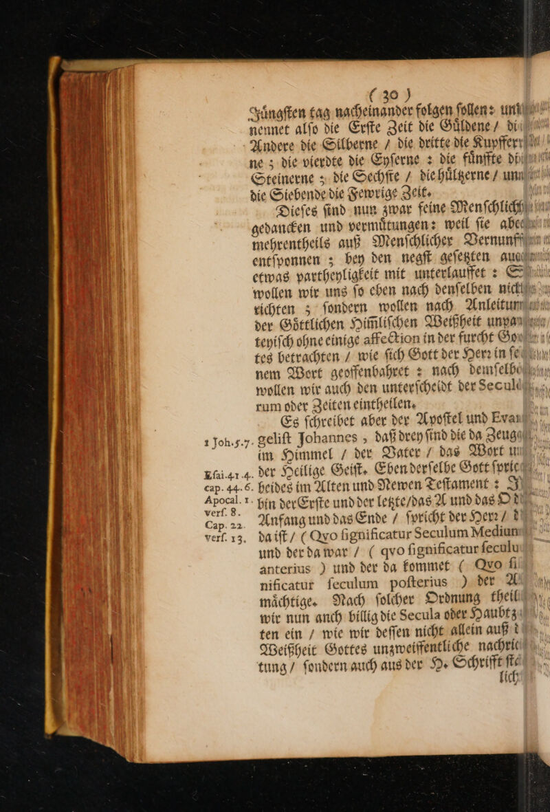 Juͤngſten tag nacheinander folgen follens uni! nennet alfo die Erſte Zeit die Guͤldene din! Andere die Silberne 7 die dritte die Kupfferx ne 5 die vierdte die Enferne + Die fünffte dpi! Hauer | Steinerne : de Sechſte / die huͤltzerne / un N die Siebendedie Fewrige Zeit | Diefeg find nun zwar feine Menſchlichh a gedanken und vermuͤtungen: weil fie abeauin 2 mehrentheils auß Menschlicher Dernunftiin Be enefoonnen ; bey den negſt gefegfen auadım en etwas partheyligkeit mit unterlauffet: wollen wir uns fo eben nach denſelben nickläs un eichten ; Sondern wollen nach Anleitundtuin 5 der Goͤttlichen Himlifchen Weißheit unpan teyiſch ohne einige affection in der furcht Gowihrit tes betrachten / wie ſich Sort der Herr in ea nem Wort geoffenbahret + nach demselben wollen wir auch den unterfcheidf derSeculdäi,., rum oder Zeiten eintheilen. Es Schreiber aber der Apoſtel und Evan“, ı Joh.s.y. gelift Johannes , daß drey find die da Zeuge im Himmel der Dater / das Wort mul, Efi.sr.s. der Heilige Get, Eben derfelbe Gott ſpric cap. 44.6. beides im Alten und Newen Teftament : J — bin derErſte und der letzte / das A und das ONE Cap. 22 Anfang und das Ende / ſpricht der Herr /d . daiſt (Qyo bgnißcatur Seculum Mediun und der da war / ( qvo fignificaturfeculu anterius ) und der da kommet ( Quo fi nificatur feculum pofterius ) der 9. Kl mm mächtige Nach folder Ordnung beit! n. wir nun anch billig die Secula oder Haubtz ten ein / wie mir deſſen nicht allein auf t Weißheit Gottes unzweiffentliche nachric tung / fondern auch aus der H· — * ich Pe 2