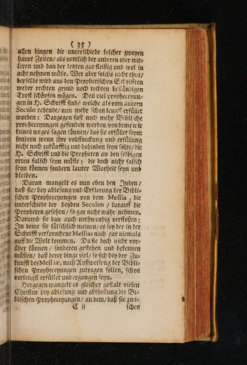 (35) allen dingen die unterſchiede folcher zweyen Haupt Zeiten/ als nemlich der anderen oder mit leren und dan der letzten gar fleifig und wol in acht nehmen müße, Wer aber folchg nicht thut/ derjelbe wird aus den Prophetiſchen Schrifften weder rechten grund noch rechten beſtaͤndigen Troſt ſchoͤpfen mögen, Den viel prophecehun⸗ gen in H. Schrifft ſind / welche als vom andern Seculo redende / nun mehr ſchon —* erfuͤllet worden: Dargegen faſt noch mehr Bibliiche propheceyungen gefunden werden, wondeme wir Feines weges fagen koͤnnen / das fte erfüllet ſeyn: fondern wenn jhre volfrekung und erfuͤlung nicht noch zukuͤnfftig und dahinden ſeyn folce/ die H. Schrift und die Propheten an den felbigen orten falfıh ſeyn müfte ; die doch nicht Falfch feyn Fönnen fondern Lauter Warheit feyn und ble iben. Daran mangelt es nun eben den Juden / daß ſie / bey ableſung und Erklerung der Biblis ſchen Propheceyungen von dem Meſſia, die — — der beyden Seculen / darauff die Propheten geſehen / ſo gar nicht wahr nehmen, Datum fie dan auch nothwendig verſtoßen; In deme ſie faͤlſchlich meinen, es fen der in der Schrifft verſp xochene Meflias noch gar niemalg auffdie Welt kommen. Dafte doch nicht vor: über koͤnnen / fonderen aeftehen und befennen müßen/ daß derer dinge viel/ ſo ſich bey der Zus Funfft degMell iz, nach Außweiſung der Bibli— ſchen Propheceyungen zutragen follen, fchon porlengft erfülfer unde rgangen ſeyn. Hergegen mangelt es gleicher geſtalt vielen Ehriften bey ablefung und abtheilung der Bi⸗ bliſchen Propheceyungen⸗ an dem / daß fie zwi: