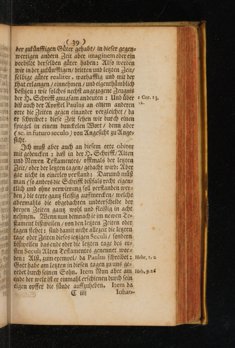 ( ) mwerfigen andern Zeit aber imaginem oder ein vorbildt derfelben güter Haben: Alſo werden wir inder zukuͤnfftigen / dritten und legten Zeit/ ſelbige guͤter realiter, warhafftig und mit der that erlangen / einnehmen / und eigenthuͤmblich beftgen s wie ſolches nechſt angezogene Zeugnis fpiegel in einem dunckelen Wort / denn aber (sc. in futuro seculo ) von Angeſicht zu Ange⸗ ſicht. Ich muß aber auch an dieſem orte obiter mit gedencken: daß in der H. Schrifft / Alten und Newen Teſtamentes / offtmals der letzten Far nicht in einerley verſtand: Darumb muͤß den ) die texte gantz fleißig auffmercken / welche drenen Zeiten gank wohl und fleißig in acht nehmen, Wenn nun demnach ie im newen Tes £agen ftchet: find damit nicht allezeit die legten tage oder Zeiten diefesiegigen Seculi / fondern bißmweilen dasende oder die letzten Lage des etz fen Seculi Alten Teftamentes genennet. wor⸗ den: Alß, zum exempel / da Paulus ſchreibet: Gott Habe am legten in diefen tagen zu uns gez redet durch feinen Sohn, Item Nun aber am Önde der weit iſt er einmahl erſchienen durch fein eisen opffer die ſuͤnde auffzuheben. Item da | E iii Iohan- ı Cor. 13, — I2. Hebr, I, Heb, 9:26