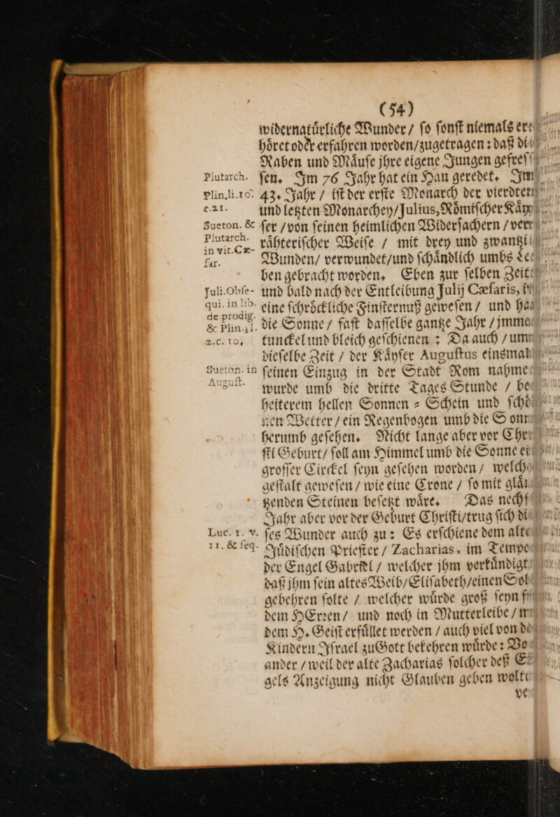 widernatuͤrliche Wunder / ſo fonft niemals er: Plin.i.rc: 43, Jahr / Eder erfte Monarch der vierdten]! e.21 Sueton. &amp; fer /von feinen heimlichen Widerſachern / ver en tähterifiher Weiſe / mit drey und zwantzi— far. Wunden / verwunder/und ſchaͤndlich umbs tee”. ben gebracht worden, Eben zur ſelben Zeitt Yuli.Obfe- und bald nach der Entleibung Jalij Cfaris, fl qui. in ID. ergo fchröckliche Finſternuß geweſen / und ha de prodig. 2.0.10, tunckel und bleich geſchienen: Da auch / um dieſelbe Zeit / der Kaͤyſer Auguſtus einsmah Sucton.in feinen Einzug in der Stadt Rom nahme Ausdit. wurde umb die dritte Tages Stunde / be Heiterem helfen Sonnen = Schein und fiht sen Wetter / ein Regenbogen umb die © onr herumb geſehen. Nicht Lange aber vor Ehrr ſti Geburt / follam Himmel umb die Sonne ei groſſer Circkel ſeyn geſehen worden / welch geſtalt gewefen / wie eine Crone / fo mit glaͤt genden Steinen beſetzt wäre, Das nechſ Jahr aber vor der Geburt Epriftizerug ſich MIT eg gJuͤdiſchen Priefter/ Zacharias, im Tempe der Engel Sabritl 7 welcher jhm verfündigt daß ihm fein altes Weib / Eliſabeth / einen Soh gebehren ſolte / welcher wuͤrde groß ſeyn fit den Henen/ und noch in Mutterleibe / w dem H. Geiſt erfuͤllet werden / auch viel von de! Kindern Iſrael zuGott bekehren würde: Vo ander / weil der alte Zacharias ſolcher deß Ei gels Anzeiaung nicht Glauben geben wolt ve