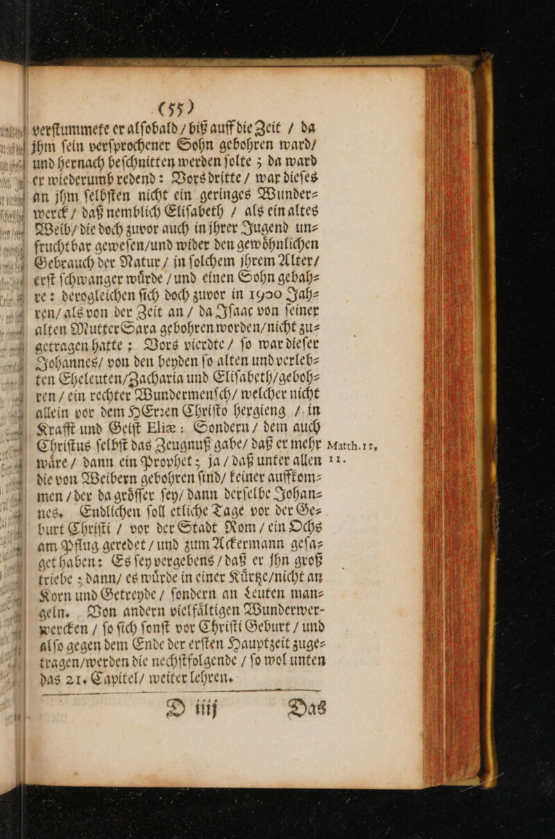 an jhm felditen nicht ein geringes Wunder⸗ fruchtbar gewefen/und wider den gewöhnlichen ve: derogleichen fich doch zuvor in 1900 Jah⸗ ren / als von der Zeit an / da Iſaac von feiner alten MutterSara gebohren worden/nicht zus getragen hatte: Vors vierdte / fo wardiefer Johannes / von den beyden fo. alten und verleb⸗ ten Eheleuten/Zacharia und Eliſabeth / geboh⸗ ven / ein rechter Wundermenfih/ welcher nicht allein vor dem HErzen Chriſto heraieng /. in Kraft und Geiſt Elia: Sondern / dem auch Chriſtus felbft das Zeugnuß gabe / daß er mehr wäre/ dann ein Prophet; Ja/ daß unter allen die von Weibern gebohren find/ Feiner auffkom— men /der da groͤſſer ſey dann derfelbe Zohan nes, Endlichen fol etlihe Tage por der Ge— burt Ehrifti / vor der Stadt Rom / ein Ochs om Pflug geredet / md zum Ackermann gefaz get haben: Es ſey vergebens / daß er Ihn groß kriebe; dann es würde in einer Kuͤrtze / nicht an Korn und Getreyde / Sondern an Leuten mans geln. Von andern vielfältigen Wunderwer— percken / fo ſich ſonſt vor Chriſti Geburt / und alſo gegen dem Ende der erſten Hauptzeit zuge⸗ tragen / werden die nechſtfolgende / fo wol unten das 21. Capitel / weiter lehren, D üiij Das Matth.ır, 11,