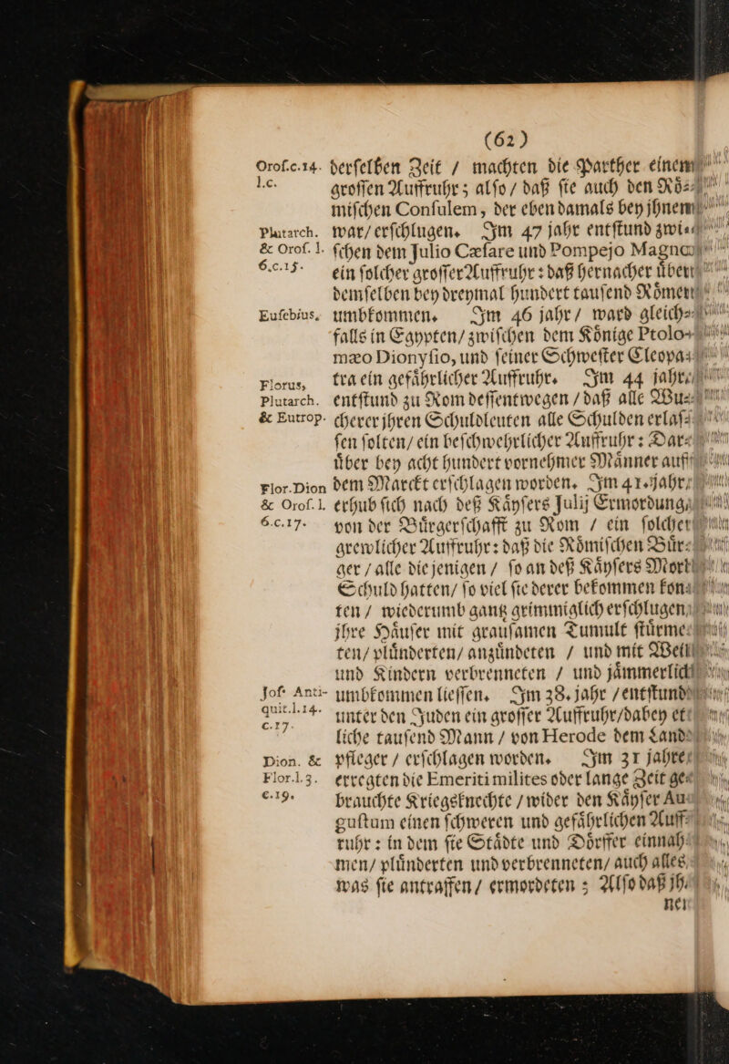 Plutarch. &amp; Orof. ]. 6.0.15. Eufebius, Florus, Plutarch. &amp; Eutrop. Flor.Dion &amp; Orof.l. 6.c.1 7. (62) umbkommen. Im 46 jahr / ward gleich tra ein gefährlicher Aufruhr, Im 44 abe cherer jhren Schuldleuten alle Schulden erlaß fen ſolten / ein beſchwehrlicher Auffruhr: Dar: uͤber bey acht hundert vornehmer Maͤnner auff dem Marckt erſchl —— Im 41 . jahr/ erhub ſich nach deß Kaͤyſers Julij Er mordung⸗ yon der Buͤrgerſchafft zu Rom / ein foldjer arewlicher Auffruhr: daß die Römischen Bür: Schuld hatten / fo viel fte derer befommen Fon: m / wiederumb gang grimmiglich erſchlugen see Haͤuſer mit graufamen Tumult ffürmee) — ine ar / und mit Weil und Kindern verbrenneten / und —— ⏑—⏑—— unter den Juden ein groſſer Auffruhr / dabey et pfleger / erſchlagen worden. Im 31 jahren erregten die Emeritimilites oder lange Zeit ge: guftum einen fihweren umd gefährlichen Auf: men/ plünderten undverbrenneten/ auch alles, was fie antraffen/ ermordeten ; Alſo daß jh⸗ ne