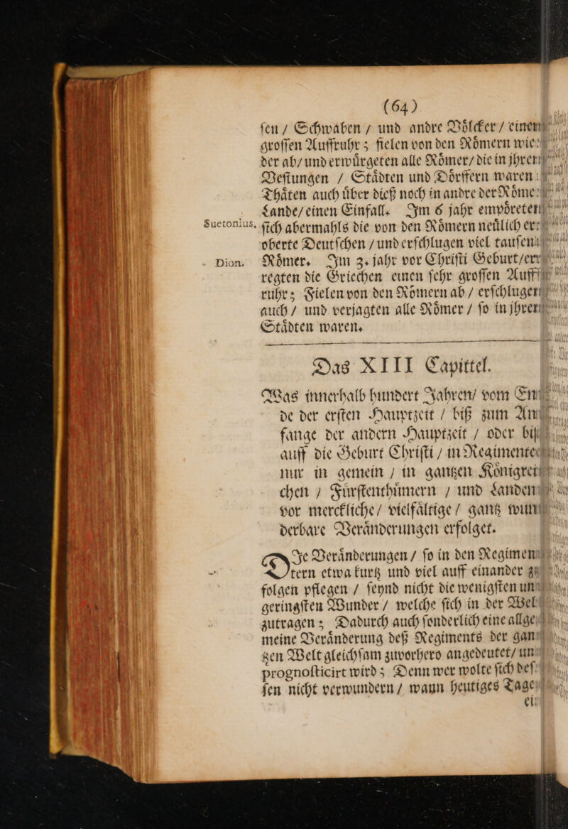Dion. Staͤdten waren. — Das XIII Capittel. a Was innerhalb hundert Jahren vom Em fange der andern Hauptzeit / oder bill chen » Fürftenehiimern / und Janden 8 derbare Veraͤnderungen erfolget. § tern etwa kurtz und viel auff einander zu folgen pflegen / ſeynd nicht die wenigften um \ zutragen; Dadurch auch ſonderlich eine allge sen Welt gleichſam zuvorhero angedeutet/ un prognofticirt wird; Denn wer wolte ſich def fen nicht verwundern / wann heutiges Tagen ei
