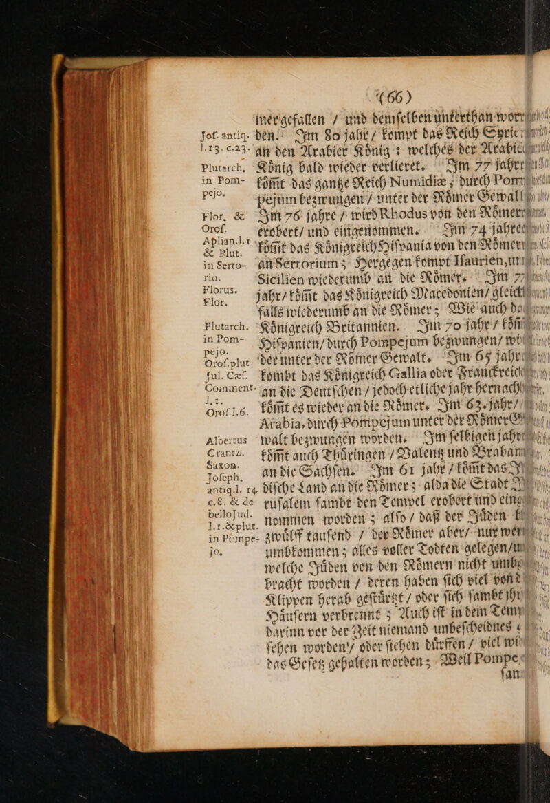 mer gefallen / und demfelben unterthan worr u ee ven. Im 80 jahr / kompt das Reich Syrie J 1.13.0.23- an den Arabier Koͤnig: welches der Arabice Pi — plutarch. Koͤnig bald wieder verlieret. Im 77 jahrr — in Pom- fkoͤm̃t das gantze Reich Numidie 5 durch Pont! Bu Pe. pejum bezwungen / unter der Römer Gewallfni Bi Flor. &amp; Im 76 jahre 7 wird’ Rhodus von den Römern Bi Ort. eXobert/ und eingenemmen. Syn 74 Jahre 3 pur om dag Koͤnigreich Hiſpania von den Römeninil in Serto- an Sertorium; Hergegen kompt Iſaurien, un Rn io. Sicilien wiederumb ai die Römer · Im 8. jahr / koͤm̃t das Königreich Macedonien / gleickün falls wlederumb an die Roͤmer; Wie auch dern Plutarch. Königreich Britannien. Im 70 jahr / koͤñ in Pom- Hiſpanien / durch Pompejum bezwungen⸗ wi Orof-plue. der unter der Roͤnſer Gewalt. m 65 jahren) Jul. Cæſ. kombt das Königreich Gallia oder Franckreice Comment In die Deutſchen / jedoch etliche Jahr hern ach u16. koͤm̃t es wieder an die Römer, Im 63. jahr in Arabia, durch Pompejum unter der Roͤmer Albertus walt bezwungen worden. Im ſelbigen LE Tom — koͤm̃t auch Thüringen / Valentz und Braban . an die Sachſen. Im 61 jahe / koͤm̃t das anti... 14 diſche Sand an die Roͤmer; aldadie Stadt Min c.8. 8 de ruſalem ſambt den Tempel exobert und ein bein nommen worden 5 alfo / daß der Süden b in Pomp zwuͤlff tauſend / Ver Römer aber/ nur wei jo. uͤmbkommen; alles voller Todten gelegen / u welche Süden von den Römern nicht umb ana, bracht worden 7 deren haben ſich viel vond Klippen herab geſtuͤrtzt / oder ſich fambt hn Häufern verbrennt 5 Auch iſt indem Tem darinn vor der Zeit niemand unbeſcheidnes ſehen worden‘; oder fiehen diirffen 7 piel wi das Gefer gehalten worden; Weil zn. an