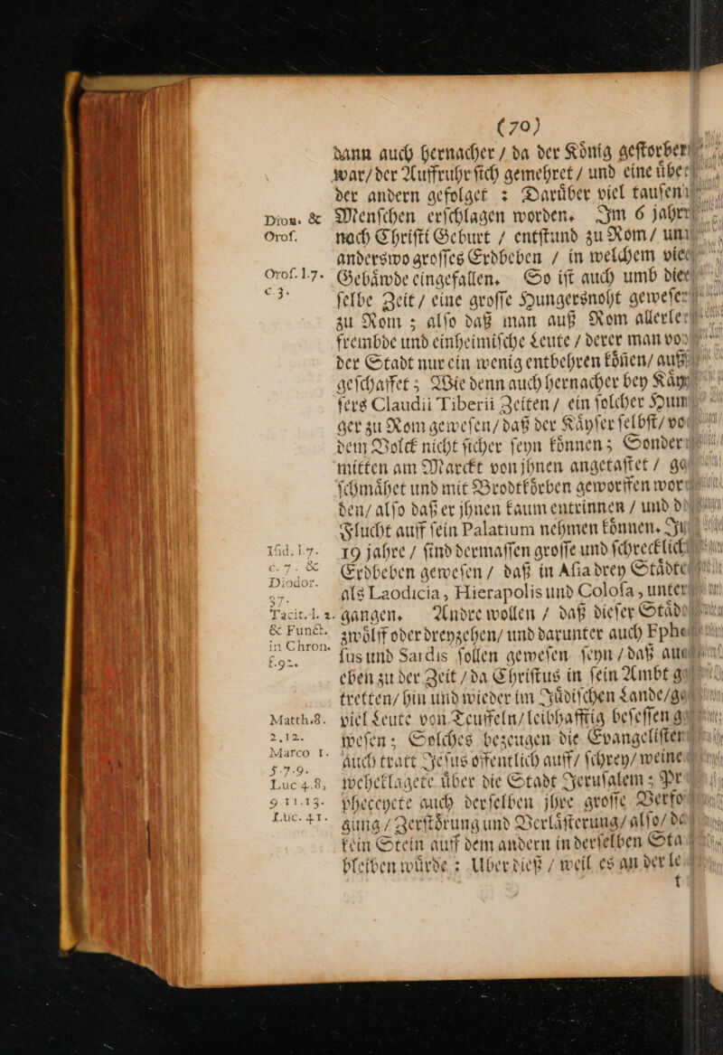 war/der Aufruhr fich gemehret / und eine uber } anderswo groſſes Erdbeben / in welchem vie Oroſ. 17. Gebaͤwde eingefallen, So ift auch umb diee u frembde und einheimische Leute / derer man vo der Stadt nur ein wenig entbehren koͤñen / auf) geſchaffet; Wie denn auch hernacher bey Kay ters Claudii Tiberii Zeiten / ein ſolcher Hum ger zu Rom gewefen/ daß der Kaͤyſer felbft/ vo den Volck nicht ficher feyn koͤnnen; Sonder mieten am Marckt von ihnen angetaftet / ge ſchmaͤhet und mie Brodtförben geworiten wor den/ alfo daßer ihnen kaum entrinnen / und d Flucht auff fein Palatium nehmen koͤnnen. I 164.17. 19 jahre / finddermaffen groffe und ſchrecklich als Laodicia, Hierapolis und Coloſa, unter Yacit-l.a. gangen. Andre wollen / daß dieſer Otad in Chron« 9 fus und Sardıs Sollen geweſen ſeyn / daß am eben zu der Zeit /da Ehriftus in fein Ambtg tretten / bin und wieder im Juͤdiſchen Lande / ge Match.3. viel Leute von. Teuffeln / leibhafftig beſeſſeng — weſen; Solches bezeugen die Evangeliſten 5.7.9. Auch tratt Jeſus offentlich auff/ ſchrey / weine Lucas, weheklagete über die Stadt Jeruſalem; Pr RE pheccpete uch derfelben jhre groſſe Verfo HT Zuͤng/ Zerſtoͤrung und Verlaͤſterung / alſo / de Fein Stein auff dem andern in derſelben Sta bleiben wuͤrde: Uber dieß / weil. es an der le t