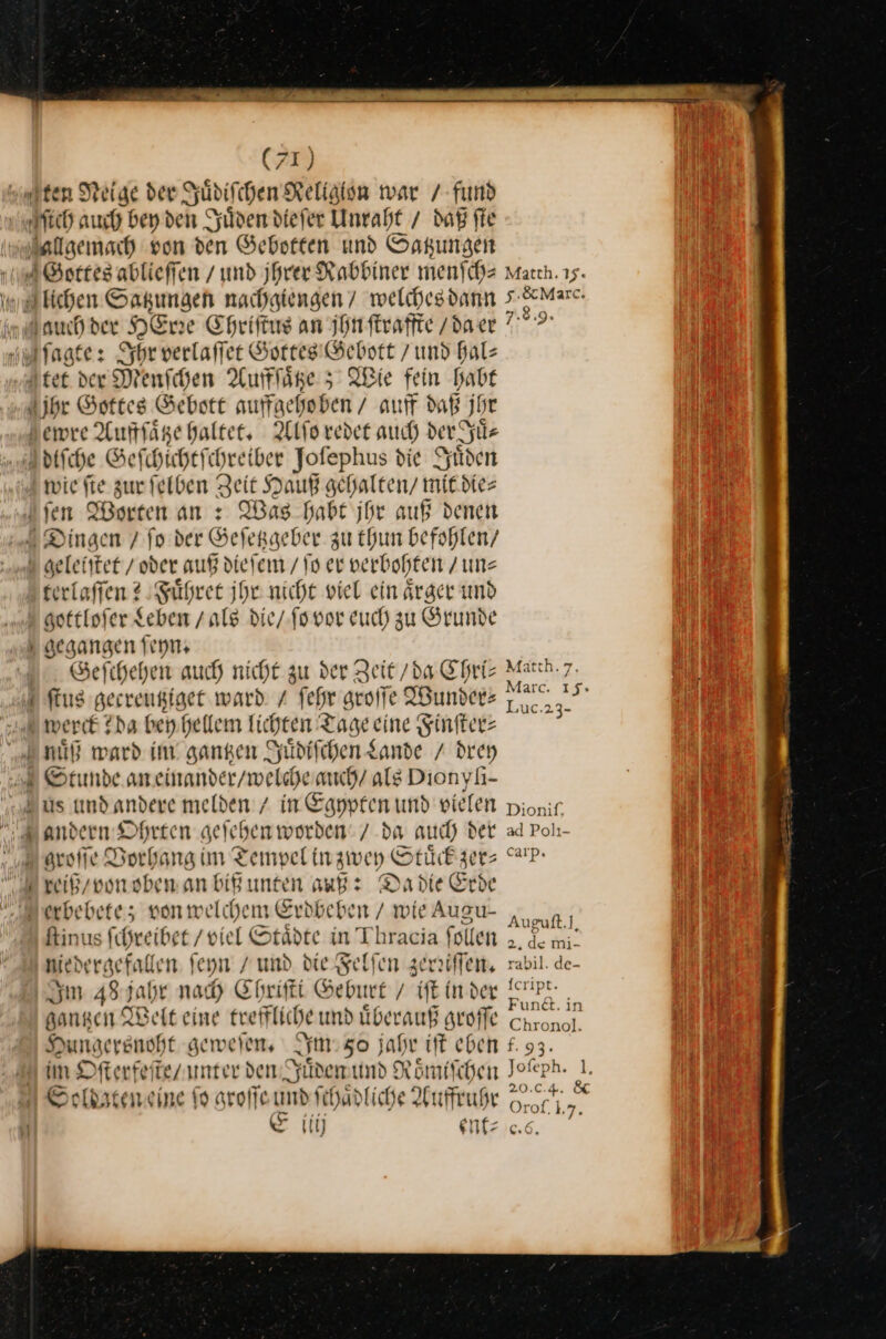 ten Neige der Juͤdiſchen Religlon war / fund Juͤden diefer Unraht / daß fte — Gebott auffgehoben / auff daß jhr ewre Auffſaͤtze haltet. Alſo redet auch der Juͤ⸗ Was Habe jhr auß denen — dieſem / ſo er verbohten / un⸗ Fuͤhret jhr nicht viel ein aͤrger und gottloſer Leben / AB die / fo vor euch zu Grunde desangen feyn. Geſchehen auch nicht zu der Zeit /da Chri— ſtus gecreutziget ward / fehr groſſe Wunder— er ir —ñ— Stunde an einander / welche auch als Dionyſi- us und andere melden / in GEN und pielen andern Ohrten aeleben worden: / da auch der m reiß / von oben an biß unten auß: Da die Erde ſtinus ſchreibet / viel Städte in Thracia follen niede gefallen ſeyn und die Felſen zerriſſen. Im 484 jahr nad Ehrifti Geburt / iſt in der danken Weit eine treffliche und uͤberauß groſſe Hungersnoht geweſen. sm 50 jahr iſt eben im Dfterfeite/unter d den Juͤden und Römischen Soldaten eine ſo groſſe und ſchaͤdliche Auffruhr Ei ent⸗ iij Matth. 15. 5. &amp; Marc. 7.8.9. Mätth. 7. Marc. 15.» ‚UC:23- Dionitf, ad Polı- carp. Auguft.], 2. de mi- rabil. de- Icript. Fundt. in Chrono]. — 93. Jofeph. 1. 20.0.4. &amp; Or of. L, * 6