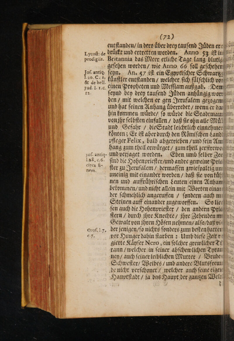 entffanden/ in ders über drey tauſend Juͤden ert Lycoß: de druͤckt und ertreffenworden, Anno 53, prodigiis. Britannia dag Meer erliche Tage lang blutig gefehen worden / wie Anno. 66. foll geſcheher JoL ans ſeyn. Ans 57 iſt ein Eapprifcher Schwartzz Fe EN Fünftler entffanden / welcher ſich faͤlſchlich vo nn £ de bell. ”, ey e lm jud. 1. ı.c, einen Propheten und Meſſiam außgab. Demi! 12 ſeynd bey drey tauſend Juͤden anhängig wor den / mit welchen er gen Jeruſalem gezogemn und hat feinen Anhang überredet / wenn er dan bin kommen würde/ fo würde die Stademamlin von jhr ſelbſten einfallen / daß fie ohn alle Mill und Gefahr / dieStadt leichtlich einnehmee könten; Er iſt aberdurch den Römifchen Land n vfleger Felix , bald abgerrieben zund fein Amin bang zum theil erwuͤrget / zum theil zerſtrewe M ;of. antiq- uUnd verjaget worden. Eben umb ſelber Zer 128.06. find die Hohenprieſter / und andre gemeine Prie nem ſter zu Jeruſalem / dermaſſen zwieſpaltig un uneinig mit einander worden / daß fie von kuͤh nen und auffruͤhriſchen Leuten einen Anha bekommen / und nicht allein mie Worten eina der ſchmehlich angerufen / fondern auch nm Steinen auff einander zugeworffen So lie fen auch die Hohenpriefter / den andern Prie fern / durch jhre Rechte / Ihre Zehenden mn nr, Gewalt von ihren Höfen nehmen / alſo / daß vi Orof. 1.7, der jenigen / ſo nichts ſonders zum beftenhatter ey, por Hunger dabin ſtarben: Umbdiefe Zeit u: gierte Ränfer Nero ‚ein folcher grewlicher Ti rann / welcher in feiner. abſchewlichen Tyra ney / auch feiner leiblichen Mutter / Brude Schweſter / Weibes / und andere Blutsfreu de nicht verſchoner / welcher auch feine eigen Hauptſtadt / ja das Haupt der gantzen Bel h IR