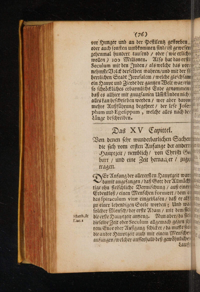 Matth. &amp; Luc.x (76) vor Hunger und an der Peſtilentz geftorben , y N) } ß AN wollen ) 109 Millionen, herrlichen Stadt Jeruſalem / welche gleichſam fo ſchroͤckliches erbarmlichs Ende genommen phum uud Egefippum , welche alles rad) dei Sänge beſchreiben. Das XV Caopittel. — — — die ſich vom erſten Anfange der andern Hauptzeit / nemblich / von Chriſti Sc tragen. tige ohn fleifihliche Vermiſchung / auß einer au einer lebendigen Seele wordenz; Und wa ſolcher Menſch / der erfte Adam / mit dem ſic die erße Dauptzeit anfieng. dieſelbe Zeit oder Seculum allgemach gegen jh rem Ende oder Außgang ſchicket / da muſte ſit die andre Hauptzeit auch mit einem Menſche⸗ anfangen / welcher anſſerhalb deß gewöhnliche | Lauf