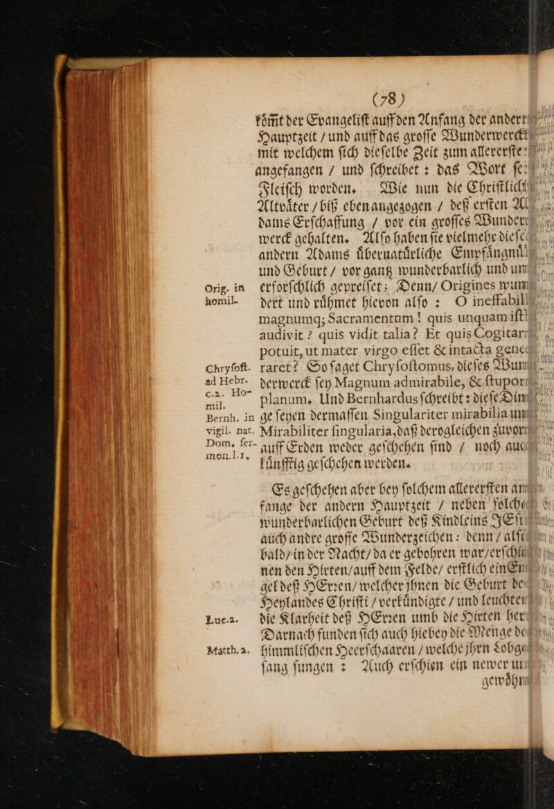Hauptzeit / und auff das groſſe Wunderwerckt mit welchem ſich dieſelbe Zeit zum allererſte angefangen / und ſchreibet: das Wort fit. Fleiſch worden, Wie nun die Chriſtlich Altvaͤter / biß eben angezogen / deß erſten Al dams Erſchaffung / vor ein groſſes Wunder werck gehalten. Alſo haben fie vielmehr dieſe andern Adams uͤbernatuͤrliche Empfaͤngnuͤd Orig. in erforfchlich gepreiſet; Denn/ Origines wun magnumg; Sacramentam ! quis unquam ft! audivit ? quis vidit talia? Et quisCogitar potuit,ut mater virgo eflet &amp; intacta genc Chryfoft. raret? So ſaget Chryfoftomus, diejes Wum mil. Bernh. in ge ſeyen dermaffen Singulariter mirabiliann vigil. nat. Mirabiliter fingularia,daß derogleichen zuppr — auff Erden weder geſchehen find / noch aut kuͤnfftig geſchehen werden. Es geſchehen aber bey ſolchem allererſten am fange der andern Hauptzeit / neben ſolche wunderbarlichen Geburt deß Kindleins KEN auch andre groffe Wunderzeichen: denn / alle bald/ in der Nacht/ da er gebohren war / erſchie nen den Hirten / auff dem Felde / erftlich einen gel deß HEren/ welcher jhnen die Geburt de Heylandes Ehrifti / verkuͤndigte / und leuchtet Luca. die Klarheit deg HErren umb die Hirten ber Darnach funden fich auch hiebey die Menge di Heerſchaaren / welche jhrn Lobge Matth.2. himmliſchen ſang ſungen Auch erſchien ein newer gewoͤhr ) c * *