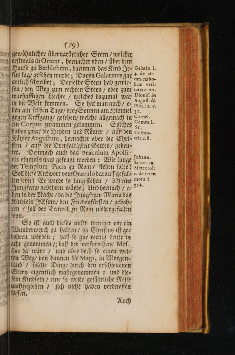 und gewöhnlicher uͤbernatuͤrlicher Stern / welcher mtl erfimals in Orient , hernacher oben / über dem Im Hauſe zu Bethlehem, darinnen das Kind Se rt fu lag / aefeßen wurde, Davon Galatinus gar artlich Schreiber ; Derfelbe Stern hab gewie⸗ ſen / den IBeg zum rechten Stern / oder zum h warhafftigen Siechte / welches dazumal war Fin die Welt fommen, Sp fatmanaud/ e— 4 ben am felben Tage / dreySonnen am Himmel ‚gegen Auffgang/ gefehen/ welche allgemach in Fein Corpus zuſammen gekommen. Solches? 3 baben zward ie Heyden und Römer / auff den Kaͤyſer Auguſtum, hernacher aber die Chri— ſten auff di ie Dreyfaltigkeit Gottes / gedeu— ſtet. Demnach auch as oraculum Apolli- | i nis einmals wag gefragt worden : Wie lange Jder Templum Pacis zu Rom / ſtehen folte? So diefe Antn ort vomOraculodaraı uff gefal⸗ iR ten ſeyn: Er werde fo fang ſtehen / biß eine Dunsfraw gebehren würde; Und hernach / e⸗ ben In der Macht / da die Jungfraw Maria das ia Kindlein JEſum / den Sriedenfärften / geboh⸗ Iren ſoll der Tempel zu Rom niedergefallen Iſeyn. Sao iſt auch) dieſes nicht weniger vor ein Wunderwerck zu halten / da Chr tus iſt ge⸗ bohren. worden; daß ſo Apr wenig Leute in ccht genomme 9 daß der —5 Meſ- — 2 waͤre / und aber doch ſo einen wei— ten Weg / von dannen de Magi, in Morgen— land / ſolche Dinge durch den erſchienenen * eigentlich mahrgenommen : und die—⸗ U fem Kindlein / eine fo weite gefänrliche Reife U uachzusiehen / fich nicht Gaben verdrieffen | N Allen, Au 4: de ar- can.cath= lic veri- tatisc.20. Dionif. in Auguft. &amp; Plin.l.2.e. 31. Cornel. Gemm.l. 51. Cofmo- EIIE:E,S. Johann. Sarcz. im Meteoro]: c. de terre motu f. 354.