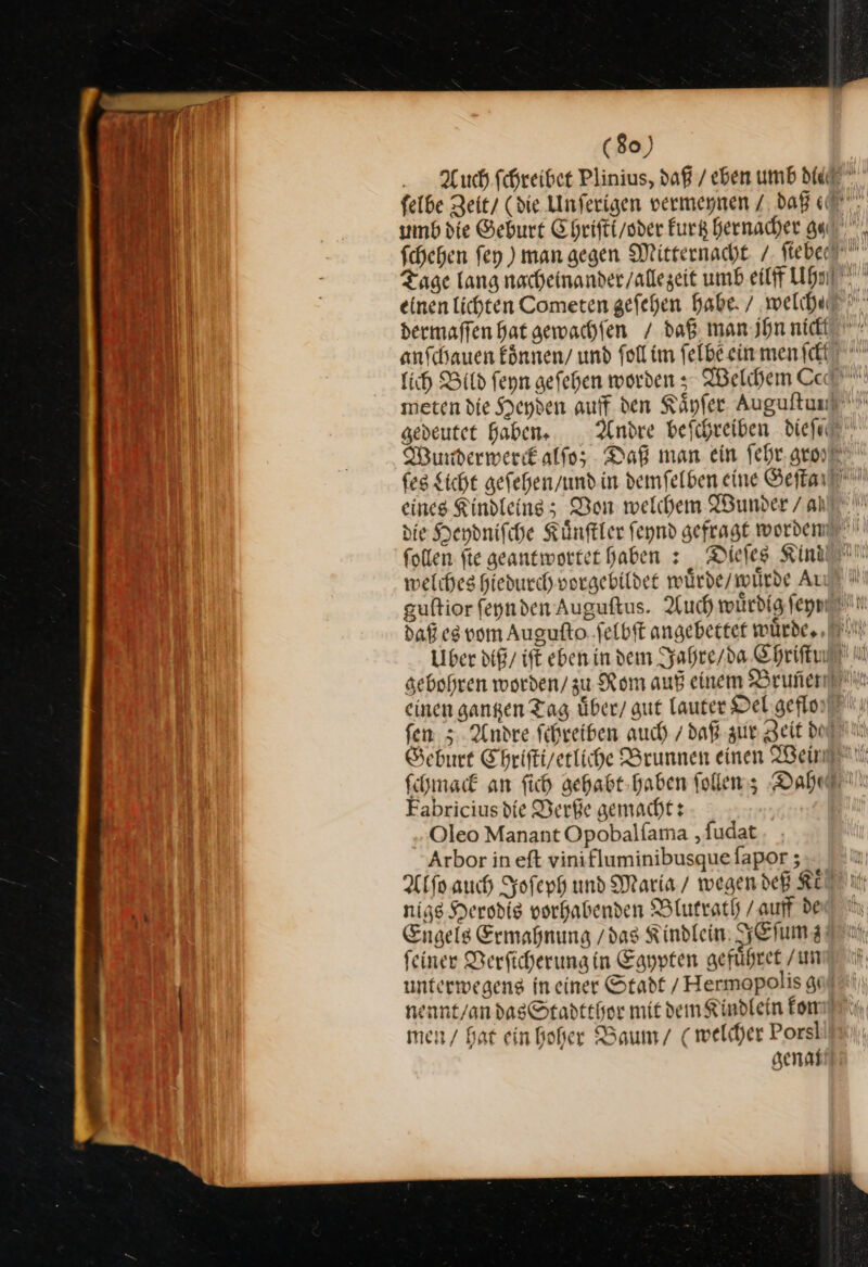 U uch.fchreiber Plinius, daß / eben umb die Zn felbe Zeit/ (die Unferigen vermeynen / daß J umb die Geburt Chrifti/oder kurk hernacher ge, hi fchehen fey ) man gegen Mitternacht /. ſiebee Tage lang nacheinander / alle zeit umb eilff Uhſ Soll einen lichten Cometen gefehen habe. / welch⸗ Bu dermaffen Hat gewachfen / daß. man jhn nick 9 anſchauen koͤnnen / und ſoll im ſelbe ein men fc Ben ich Bild feyn gefehen worden z- Welchen Ced 2 meten die Heyden auff den Käyfer Auguftunf J | gedeutet haben. Andre befchreiben dieſc j | Wunderwerck alſo; Daß man ein ſehr gro⸗ ſes Sicht geſehen / und in demſelben eine Set eines Kindleins; Don welchem Wunder / a die Heydniſche Kuͤnſtler ſeynd gefragt worden ſollen fte geantwortet haben : Dieſes Kind welches hiedurch vorgebildet wuͤrde / wuͤrde Au guftior fegnden Auguftus. Auch würdig ſeyy daß eg vom Auguſto ſelbſt angebettet wuͤrde. Uber diß / iſt eben in dem Jahre / da Chriſtu gebohren worden / zu Rom auß einem Bruñen einen gantzen Tag uͤber / gut lauter Oel geflo ſen; Andre ſchreiben auch / daß zur Zeit do Geburt Chriſti/ etliche Brunnen einen Weinen ſchmack an ſich gehabt haben ſollen; Dahl Fabriciusdie Verße gemacht: | Oleo Manant Opobalfama ‚fudat Arbor in eft vinifluminibusque fapor ; Alſo auch Joſeph und Maria / wegen deß KEN ii: ur nigs Herodis vorhabenden Blutrath /auff det Engels Ermahnung /das Kindlein IEſumz feiner Derficherung in Egypten gefuͤhret / un unterwegens in einer Stadt / Hermopolis gi nennt/an das Stadtthor mit dem Kindlein kon men / bat ein hoher Baum / (welcher Porsl genan