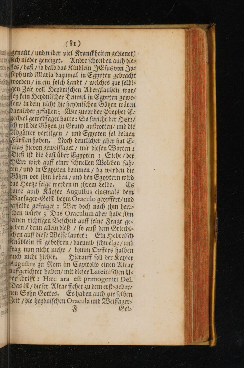 nugenant/undwider viel Krankheiten gedienet) nich nieder geneiget. Andre fchreiben auch dies une / daß / ſo bald das Kindlein YEfusvon Jo⸗ erh und Maria dazumal in Eanpten gebracht worden / in.ein Solch Lande / welches zur felbt- gen Zeit voll Heydniſchen Aberglauben war/ ßen Eein Heydniſcher Tempel in Egypten gewe⸗ en / indem nicht die heydniſchen Goͤtzen waͤren arnieder gefallen; Wie zuvor der Prophet E- echiel geweiſſaget hatte: Sp fpricht ver Her2/ AHh will die Goͤtzen zu Grund außrotten / und die Absoͤtter vertilgen / und Egypten fol Feinen ß Fuͤrſten haben, Noch deutlicher aber hat E— Milias hieven aeweiffaget / mit dieſen Worten: Dieß iſt die Saftüber Eaypten : Siehe / der Mer wird auff einer fchnellen Wolken fab- en / und in Egypten kommen / da werden die Düren por jhm beben / und den Eayptern wird mas Derge feige werdenin ihrem Leibe. Es | atte auch Känfer Auguftus einsmals dem Warſager⸗Geiſt beym Oraculo geopffert / und ſſelbe gefraget: Wer doch nach jhm heri- hen würde 5; Das Oraculum aber habe jhm „genen richtigen Befcheid auff feine Frage ge— “ Jeben / denn allein dieß / fo auf dem Griecht⸗ ben auff diefe Weiſe lauter: Ein Hebreifch Fnaͤblein ift gebohren /darumb fchweige /und frag nun nicht mehr / komm Opffers halben Auch niche hieher, Hierauff foll der Kayſer Auguftus zu Rom im Eapitolis einen Altar uffgerichtet haben / mit diefer Lateinifchen U— erſchrifft Hæc ara eſt primogeniti Dei. Das iſt / dieſer Altar ſtehet zudem erſt-gebor⸗ ren Sohn Gottes. Es haben auch zur ſelben Heit die heydniſchen Oracula und IBeiffager- 1 —F et: Ri [9 N