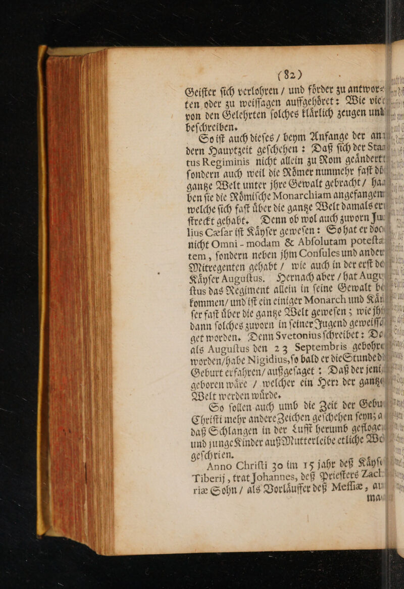 befihreiben. So iſt auch dieses / beym Anfange der amı tus Regiminis nicht allein zu Rom geändert‘ fondern auch weil die Römer nunmehr faft di gantze Welt unter jhre Gewalt gebracht / Han ben fie die Römifche Monarchiam angefangen welche ſich faſt über die ganze Welt damals er ſtreckt gehabt. Denn ob wol auch zuvorn Jun lius Cxfar ift Känfer geweſen: So hat er doc nicht Omni-modam &amp; Abfolutam potelftz tem , fondern neben jhm Confules und ander Mitregenten gehabt / wie auch in der erſt de Käyfer Auguftus. Hernach aber / hat Augı ftus dag Regiment allein in feine Gewalt bi kommen / undift ein einiger Monarch und Kaͤt fer faſt über die gange Welt gewefen 5 wie jhl dann folcheg zuvorn in feiner Jugend geweiſſe get worden. Denn Svetonius ſchreibet: De als Auguſtus den 23 Septembris gebohre worden/babe Nigidius,fo bald er die Stunded Geburt erfaßren/ außgeſaget: Daß der jeni geboren wäre / welcher ein Herr der gantz Belt werden würde. Ss ſollen auch umb die Zeit der Gebu Chriſti mehr andere Zeichen geichehen ſeynza daß Schlangen in der Luft herumb gefloge und junge Kinder auß Mutterleibe etliche We geſchrien. Anno Chrifti 30 im 15 jahr deß Kaͤyſe Tiberij , trat Johannes, def Prieſters Zacl ie Sohn / als Vorläufer deß Melliz, av mo