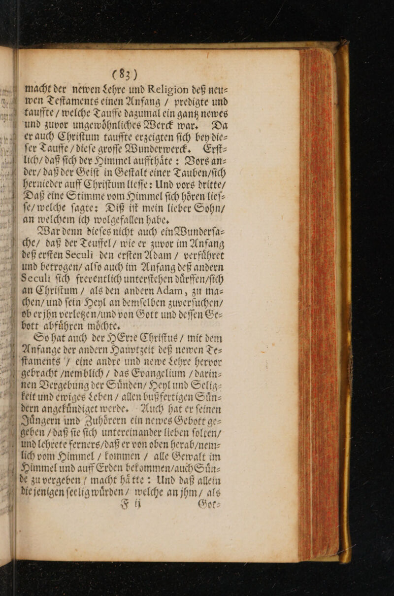 —f I] (83) macht der newen Schre und Religion def neu⸗ wen Teftaments einen Anfang / predigte und fauffte / welche Tauffe dazumal ein sank newes und zuvor ungewöhnlich Pit erck war. Da ch Ehriftum tauffte erzeigten ſich bey die= fer Tauffe /diefe groſſe Bunderwerck. Erſt— lich / daß ſich der Himmel auffthaͤte: Vors an— der / daß der Geiſt in Geſtalt einer Tauben / ſich hernieder auff Chriſtum lieſſe: Und vors dritte / Daß eine Stimme vom Himmel ſich hören lieſ— ſe / welche ſagte: — iſt mein lieber Sohn / an weichem ich wol— gefallen habe, War denn diefesnicht auch en Wunderfa- che / daß der Teuffel/ wie er zunor im Anfang deß erften Seculi den erften Adam / verführee und betrogen / alfo auch im Anfang d ER andern Seculi ſich freventlich unterftchen dürffen/fich an ee —* — andern a zu ma⸗ ober, En Gere 5 — Bon Gr und — bott abfäßren moͤchte. So hat auch der HErre Chriſtus / mit dem Anfange der andern Hauptzeit deß newen Te— ſtaments / eine andre und newe Lehre hervor gebracht /nemblich / dag He /darin— nen Vergebung der Suͤnden / Heyl und Selig— keit und ewiges Sehen / allen bußfe | tigen Sn, dern angefündiget werde, ch bat er feinen Sängern und Aubörern ein ne mes Gebot ge⸗— geben / daß ſie ſich untereinander lieben ſolten / — ferners / daß er von oben herab / nem⸗ lich vom Himmel / kommen / alle Gewalt im Himm: eFund auff Erden bekommen / auch Suͤn— de zu vergeben / macht haͤtte: Und daß allein Die jenigen fee lig wuͤrden/ w elche an jhm / als N Got