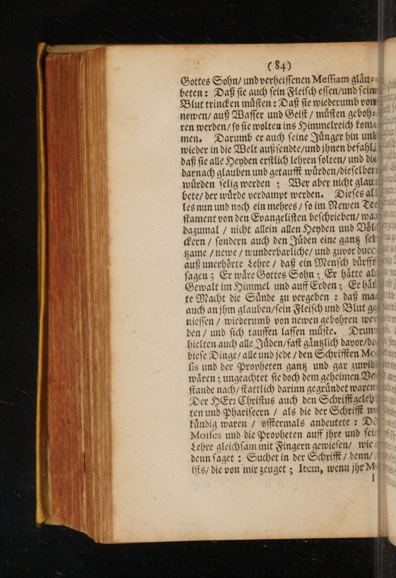 Gottes Sohn / und verheiffenen Mefliam gläus daß fie alle Heyden erftlich Lehren folten/ umd Die bete / der wuͤrde verdampt werden, Dieſes all ckern / ſondern auch den Juͤden eine gan ſel auf unerhoͤrte Lehre / daß ein Menſch duͤrfft ſagen; Er waͤre Gottes Sohn; Er haͤtte al Gewalt im Himmel und auf Erden; Erhat nieſſen / wiederumb von newen gebohren wei den / und ſich tauffen laſſen muͤſte. Drum hielten auch alle Juͤden / faſt gaͤntzlich davor / de waͤren; ungeachtet ſie doch dem geheimen Ve ſtande nach / ſtattlich darinn gegruͤndet waren ten und Phariſeern / als die der Schrifft w fündig waren / offtermals andeutete: D: Lehre aleichfam mit Fingern gewielen/ wie denn ſaget: Sucher in der Schrift / denw/ (N tiis/ die von mir zeuget; Item, wenn jhr M f